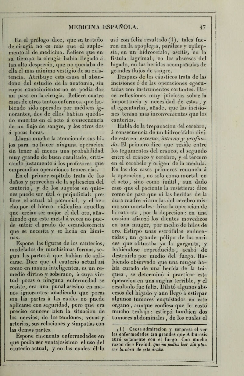 En el prólogo dice, que su tratado de cirugía no es mas que el suple- mento al de medicina. Refiere que en su tiempo la cirugía había llegado á tan alto desprecio, que no quedaba de ella el mas mínimo vestigio de su exis- tencia. Atribuye esta causa al aban- dono del estudio de la anatomía, sin cuyos conocimientos no se podía dar un paso en la cirugía. Refiere cuatro casos de otros tantos enfermos, que ha- biendo sido operados por médicos ig- norantes, dos de ellos babian queda- do muertos en el acto á consecuencia de un flujo de sangre, y los otros dos á pocas horas. Llama mucho la atención de sus hi- jos para no hacer ninguna operación sin tener al menos una probabilidad muy grande de buen resultado, criti- cando justamente á los profesores que empreiulian operaciones temerarias. En el primer capítulo trata de los daños y provechos de la aplicación del cauterio , y de los sugetos en quie- nes puede ser útil ó perjudicial: pre- fiere el actual al potencial, y el he- cho por el hierro: ridiculiza aquellos que creian ser mejor el del oro, aña- diendo que este metal á veces no pue- de sufrir el grado de cscandescencia que se necesita y se licúa en lámi- nas. Espone las figuras de los cauterios, modelados de muchísimas formas, se- gún las partes á que babian de apli- carse. Dice que el cauterio actual asi como en manos inteligentes, es un re- medio divino y soberano, á cuya vir- tud pocas ó ninguna enfermedad se resiste, era una puñal asesino en ma- nos ignorantes: añadiendo que pocas son las partes á las cuales no puede aplicarse con seguridad, pero que era preciso conocer bien la situación de los nervios, de los tendones, venas y arterias, sus relaciones y simpatías con las demas partes. Espone cincuenta enfermedades en que podía ser ventajosísimo el uso del cauterio actual, y en las cuales él lo uso con feliz resultado (1), tales fue- ron en la apoplegia, parálisis y epilep- sia; en un bidrocéfalo, ascitis, en la fístula lagrimal; en los abscesos del hígado, en las heridas acompañadas de grandes flujos de sangre. Después de los cáusticos trata de las incisiones o de las operaciones egecu- tadas con instrumentos cortantes. Ha- ce reflexiones muy juiciosas sobre la importancia y necesidad de estas , y al egecutarlas, añade, que las incisio- nes tenían mas inconvenientes que los cauterios. Habla de la trepanación 'leí cerebro, á consecuencia de un bidrocáfalo: divi- de este en estenio, interno y w'ofun- (io. El primero dice que reside entre los tegumentos del cráneo; el segundo entre el cráneo y cerebro, y el tercero en el cerebelo y origen de la médula. En los dos casos primeros renuncia á la Operación , no solo como mortal en el acto , sino como inútil , aun dado caso que el paciente la resistiera: dice como de paso que ni las berid.as de la dura madre ni aun las del cerebro mis- mo son mortales : hizo la operación de la catarata , por la depresión : en una ocasión afianzó los dientes movedizos en una muger, por medio de hilos de oro. Estirpó unas escrófulas endure- cidas ; un grande pólipo de las nari- ces que obturaba ya la garganta, y habiéndose reproducido, acabó de destruirlo por medio del fuego. Ha- biendo observado que una muger ha- bía curado de una herida de la trá- quea , se determinó á practicar esta Operación en una angina terrible, y el resultado fue feliz. Dilató algunos abs- cesos del hígado y aun llegó á estirpar algunos tumores emjuistados en este órgano , aunque confiesa que le costó mucho trabajo: estirpó también dos tumores abdominales, de los cuales el ;1) Causa admiración y sorpresa el ver las enfermedades tan grandes que Albucasis curó solamente con el fuego. Con mucha razón dice Freind, quena podía leer sin pla- cer la obra de este árabe.