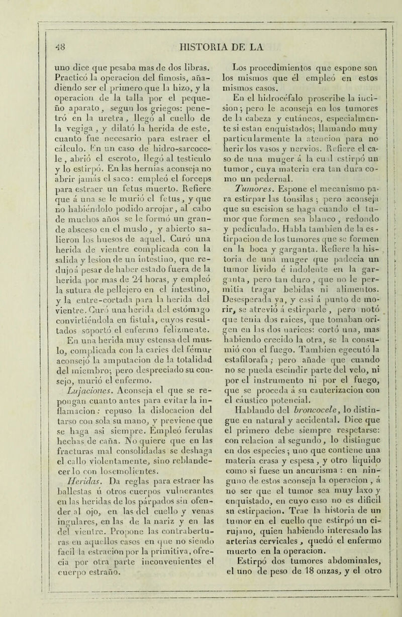 uno dice que pesaba mas de dos libras. Practico la operación del fimosis, aña- diendo ser el primero que la bizo, y la Operación de la talla por el peque- ño aparato, según los griegos; pene- tró en la uretra , llego al cuello de la vegiga , y dilató la herida de este, cuanto fue necesario para estraer el cálculo, bn un caso de liidro-sarcoce- le , abrió el escroto, llegó al testículo y lo eslirpó. En las hernias aconseja no abrir jamás el saco: empleó el fórceps para estraer un fetus muerto. Refiere que á una se le murió el fetus , y que no habiéndolo podido arrojar , al cabo de muchos años se le formó un gran- de absceso en el muslo, y abierto sa- lieron los huesos de aquel. Curó una herida de vientre complicada con la salida y lesión de un intestino, que re- dujoá pesar de haber estado fuera de la herida por mas de 24 horas, y empleó la sutura de pellejero en el intestino, y la entre-cortada para la herida del vientre. Cur¡') una herida del estómago convirliéndola en fislula, cuyos resul- tados soportó el enfermo felizmente. En una herida muy estensa del mus- lo, complicada con la caries del fémur aconsejó la amputación de la totalidad del miembro-, pero despreciado su con- sejo, laiurió el enfermo. Lujaciones. Aconseja el que se re- pongan cuanto antes para evitar la in- flamación : repuso la dislocación del tarso con sola su mano, y previene que se haga asi siempre. Empleó férulas hechas de caña. No quiere que en las fracturas mal consolidadas se deshaga el callo violentamente, sino reblande- cerlo con losemolicntes. Heridas. Da reglas para estraer las ballestas ú otros cuerpos vulnerantes en las heridas de los párpados sin ofen- der al ojo, en las del cuello y venas ingularcs, en las de la nariz y en las del vientre. Propone las contrabertu- ras en acjucllos casos en (juc no siendo fácil la cstracionpor la primitiva, oí re- cia por otra parte inconvenientes el Los procedimientos que espone son los mismos <[ue él empleó en estos mismos casos. En el hidrocéfalo proscribe la inci- siónpero le aconseja en los tumores de la cabeza y cutáneos, especialmen- te si están emjuistados-, llamando muy particularmente la atención para no herir los vasos y nervios. Refiere el ca- so de una muger á la cu d cstirpó un tumor, cuya materia era tan dura co- mo un pedernal. Tumores. Espone el mecanismo pa- ra estirpar las tonsilas pero aconseja que su escisión se haga cuando el tu- mor que formen sea hlanco, redondo y pediculado. Habla también de lacs- tirpacion de los tumores c[ue se formen en la boca y garganta. Refiere la his- toria de una muger <{ue padecia un tumor lívido é indolente en la gar- ganta, pero tan duro, que no le per- mi lia tragar bebidas ni alimentos. Desesperada ya, y casi á punto de mo- rir, se atrevió á estirparle , pero notó que tenia dos raices, que tomaban ori- gen en las dos narices: cortó una, mas habiendo crecido la otra, se la consu- mió con el fuego. También egecutó la estafilorafa,- pero añade que cuando no se pueda escindir parte del velo, ni por el instrumento ni por el fuego, que se proceda á su cauterizacloia con el cáustico potencial. Hablando del broncocele, lo distin- gue en natural y accidental. Dice que el primero debe siempre respetarse: con relación al segundo, lo distingue en dos especies uno que contiene una materia crasa y espesa, y otro liquido como si fuese un aneurisma : en nin- guno de estos aconseja la operación , á no ser que el tumor sea muy laxo y enquistado, en cuyo caso no es dificil su cstirpacion. Trae la historia de un tumor en el cuello tpie eslirpó un ci- rujano, quien habiendo Interesado las arterias cervicales , quedó el enfermo muerto en la operación. Estirpó dos tumores abdominales,