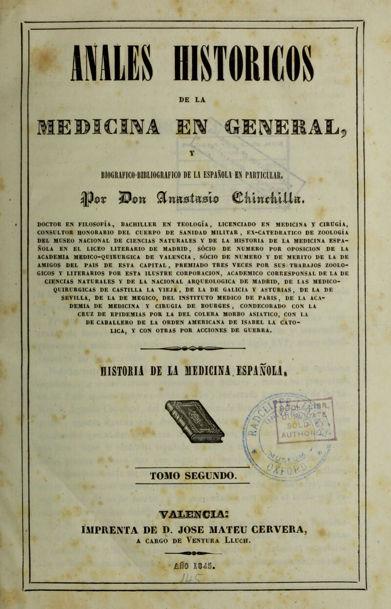 DE LA MEBICmA MN CÍE^EMAL, Y BIOGRAFICO-BIBLIOGRAFICO DE LA ESPAÑOLA EN PARTICULAR. I •, DOCTOR EN FILOSOFÍA^ BACHILLER EN TEOLOGÍA, LICENCIADO EN MEDICINA Y CIRUGÍA, CONSULTOR HONORARIO DEL CUERPO DE SANIDAD MILITAR , EX-CATEDRATICO DE ZOOLOGÍA DEL MUSEO NACIONAL DE CIENCIAS NATURALES Y DE LA HISTORIA DE LA MEDICINA ESPA- ÑOLA EN EL LICEO LITERARIO DE MADRID, SÓCIO DE NUMERO POR OPOSICION DE LA ACADEMIA MEDICO-QUIRURGICA DE VALENCIA , SÓCIO DE NUMERO Y DE MERITO DE LA DE AMIGOS DEL PAIS DE ESTA CAPITAL, PREMIADO TRES VECES POR SUS TRABAJOS ZOOLO- GICOS Y LITERARIOS POR ESTA ILUSTRE CORPORACION, ACADEMICO CORRESPONSAL DE LA DE CIENCIAS NATURALES Y DE LA NACIONAL ARQUEOLOGICA DE MADRID, DE LAS MEDICO- QUIRURGICAS DE CASTILLA LA VIEJA, DE LA DE GALICIA Y ASTURIAS, DE LA DE SEVILLA, DE LA DE MEGICO, DEL INSTITUTO MEDICO DE PARIS, DE LA ACA- DEMIA DE MEDICINA Y CIRUGIA DE BOUR6ES , CONDECORADO CON LA CRUZ DE EPIDEMIAS POR LA DEL COLERA MORBO ASIATICO, CON LA DE CABALLERO DE LA ORDEN AMERICANA DE ISABEL LA CATO- LICA, Y CON OTRAS POR ACCIONES DE GUERRA. HISTORIA DE lA MEDICINA.ESPAÑOIA, TOMO SEGUNDO. IMPRENTA DE D. JOSE MATEU CERVERA, A CARGO DE VeNTÜRa LlUCH.