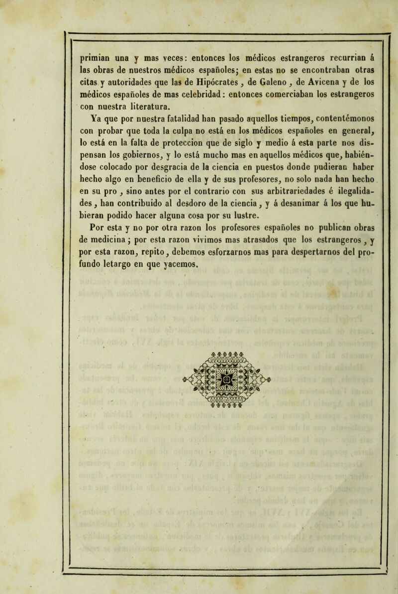 primian una y mas veces: entonces los médicos estrangeros recurrían á las obras de nuestros médicos españoles; en estas no se encontraban otras citas y autoridades que las de Hipócrates , de Galeno , de Avicena y de los médicos españoles de mas celebridad: entonces comerciaban los estrangeros con nuestra literatura. Ya que por nuestra fatalidad han pasado aquellos tiempos^ contentémonos con probar que toda la culpa no está en los médicos españoles en general^ lo está en la falta de protección que de siglo y medio á esta parte nos dis- pensan los gobiernos, y lo está mucho mas en aquellos médicos que, habién- dose colocado por desgracia de la ciencia en puestos donde pudieran haber hecho algo en beneficio de ella y de sus profesores, no solo nada han hecho en su pro , sino antes por el contrarío con sus arbitrariedades é ilegalida- des , han contribuido al desdoro de la ciencia, y á desanimar á los que hu- bieran podido hacer alguna cosa por su lustre. Por esta y no por otra razón los profesores españoles no publican obras de medicina ; por esta razón vivimos mas atrasados que los estrangeros , y por esta razón, repito, debemos esforzarnos mas para despertarnos del pro- fundo letargo en que yacemos. , _ _ .«y ty