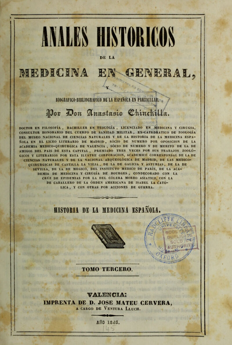 DE LA MEPICSMA EUKGENERAL L rV BIOGBAFICO-BIBLIOGRAFICO DE LA ESPAÑOLA EN PARTICLLAR, r-VF ■■ IB ©MiwMlfa. DOCTOR EN FILOSOFÍA , BACHILLER EN TEOLOGÍA , LICENCIADO EN MEDICINA Y CIRUGIA, CONSULTOR HONORARIO DEL CUERPO DE SANIDAD MILITAR , EX-CATEDRATICO DE ZOOLOGÍA DEL MUSEO NACIONAL DE CIENCIAS NATURALES Y DE LA HISTORIA DE LA MEDICINA ESPA- ÑOLA EN EL LICEO LITERARIO DE MADRID, SÓCIO DE NUMERO POR OPOSICION DE LA ACADEMIA MEDICO-QUIRURGICA DE VALENCIA , SÓCIO DE NUMERO Y DE MERITO DE LA DE AMIGOS DEL PAIS DE ESTA CAPITAL , PREMIADO TRES VECES POR SUS TRABAJOS ZOOLÓ- GICOS Y LITERARIOS POR ESTA ILUSTRE CORPORACION, ACADEMICO CORRESPONSAL DE LA DE CIENCIAS NATURALES Y DE LA NACIONAL ARQUEOLÓGICA DE MADRID, DE LAS MEDICO- QUIRURGICAS DE CASTILLA LA VIEJA, DE LA DE GALICIA Y ASTURIAS, DE LA DE SEVILLA, DE LA DE MEGICO, DEL INSTITUTO MEDICO DE PARÍS, DE LA ACA- DEMIA DE MEDICINA Y CIRUGÍA DE BOURGES , CONDECORADO CON LA CRUZ DE EPIDEMIAS POR LA DEL CÓLERA MORBO ASIATICO, CON LA DE CABALLERO DE LA ÓRDEN AMERICANA DE ISABEL LA CATÓ- LICA , Y CON OTRAS POR ACCIONES DE GUERRA. ▼AUBNCIAS IMPRENTA DE D. JOSE MATEU CERVERA, a cargo de Ventura Leuch. AÍQ 184®.