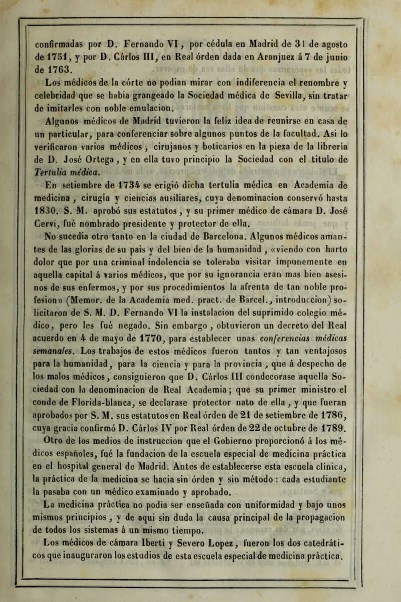 de 1751, y por D. Carlos III, en Real orden dada en Aranjuez á 7 de junio de 1763. Los médicos de la córte no podían mirar con indiferencia el renombre y celebridad que se habia grangeado la Sociedad médica de Sevilla, sin tratar de imitarles con noble emulación. Algunos médicos de Madrid tuvieron la feliz idea de reunirse en casa de un particular, para conferenciar sobre algunos puntos de la facultad. Asi lo verificaron varios médicos, cirujanos y boticarios en la pieza de la librería de D. José Ortega, y en ella tuvo principio la Sociedad con el título de Tertulia médica. En setiembre de 1734 se erigió dicha tertulia médica en Academia de medicina , cirugia y ciencias ausiliares, cuya denominación conservó hasta 1830. S. M. aprobó sus estatutos, y su primer médico de cámara D. José Cervi, fué nombrado presidente y protector de ella. No sucedía otro tanto en la ciudad de Barcelona. Algunos médicos aman- tes de las glorias de su pais y del bien de la humanidad , «viendo con harto dolor que por una criminal indolencia se toleraba visitar impunemente en aquella capital á varios médicos, que por su ignorancia eran mas bien asesi- nos de sus enfermos, y por sus procedimientos la afrenta de tan noble pro- fesión» (Memor. de la Academia med. pract. de Barcel., introducción) so- licitaron de S. M. D. Fernando VI la instalación del suprimido colegio mé- dico, pero les fué negado. Sin embargo, obtuvieron un decreto del Real acuerdo en 4 de mayo de 1770, para establecer unas conferencias médicas semanales. Los trabajos de estos médicos fueron tantos y tan ventajosos para la humanidad, para la ciencia y para la provincia que á despecho de los malos médicos, consiguieron que D. Carlos III condecorase aquella So- ciedad con la denominación de Real Academia; que su primer ministro el conde de Florida-blanca, se declarase protector nato de ella , y que fueran aprobados por S. M. sus estatutos en Real orden de 21 de setiembre de 1786, cuya gracia confirmó D. Cárlos IV por Real orden de 22 de octubre de 1789. Otro de los medios de instrucción que el Gobierno proporcionó á los mé- dicos españoles, fué la fundación de la escuela especial de medicina práctica en el hospital general de Madrid. Antes de establecerse esta escuela clínica, la práctica de la medicina se hacia sin orden y sin método : cada estudiante la pasaba con un médico examinado y aprobado. La medicina práctica no podía ser enseñada con uniformidad y bajo unos mismos principios, y de aqui sin duda la causa principal de la propagación de todos los sistemas á un mismo tiempo. Los médicos de cámara Iberti y Severo López, fueron los dos catedráti- cos que inauguraron los estudios de esta escuela especial de medicina práctica.