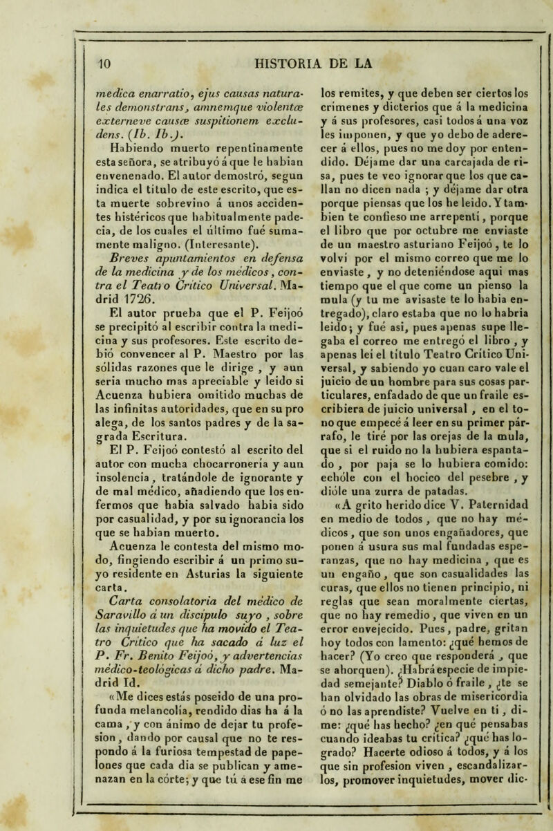 medica enarratio, ejus causas natura- les demonstrans 3 amncmque violentas externeve causee suspitionem exclu- dens. (Ib. Ib.). Habiendo muerto repentinamente esta señora, se atribuyó á que le habían envenenado. El autor demostró, según indica el titulo de este escrito, que es- ta muerte sobrevino á unos acciden- tes histéricos que habitualmente pade- cía, de los cuales el último fue suma- mente maligno. (Interesante). Breves apuntamientos en defensa de la medicina y de los médicos , con- tra el Teatro Critico Universal. Ma- drid 1726. El autor prueba que el P. Feijoó se precipitó al escribir contra la medi- cina y sus profesores. Este escrito de- bió convencer al P. Maestro por las sólidas razones que le dirige , y aun seria mucho mas apreciable y leido si Acuenza hubiera omitido muchas de las infinitas autoridades, que en su pro alega, de los santos padres y de la sa- grada Escritura. El P. Feijoó contestó al escrito del autor con mucha chocarronería y aun insolencia, tratándole de ignorante y de mal médico, añadiendo que los en- fermos que había salvado habia sido por casualidad, y por su ignorancia los que se habían muerto. Acuenza le contesta del mismo mo- do, fingiendo escribir á un primo su- yo residente en Asturias la siguiente carta. Carta consolatoria del médico de Saravillo d un discípulo suyo , sobre las inquietudes que ha movido el Tea- tro Critico que ha sacado d luz el P. Fr. Benito Feijoó, y advertencias médico-teológicas d dicho padre. Ma- drid Id. «Me dices estás poseido de una pro- funda melancolía, rendido dias ha á la cama , y con ánimo de dejar tu profe- sión, dando por causal que no te res- pondo á la furiosa tempestad de pape- lones que cada dia se publican y ame- nazan en la córte; y que tú á ese fin me los remites, y que deben ser ciertos los crimenes y dicterios que á la medicina y á sus profesores, casi todos á una voz les imponen, y que yo debode adere- cer á ellos, pues no me doy por enten- dido. Déjame dar una carcajada de ri- sa, pues te veo ignorar que los que ca- llan no dicen nada ; y déjame dar otra porque piensas que los he leido. Y tam- bién te confieso me arrepentí, porque el libro que por octubre me enviaste de un maestro asturiano Feijoó , te lo volví por el mismo correo que me lo enviaste , y no deteniéndose aqui mas tiempo que el que come un pienso la muía (y tu me avisaste te lo habia en- tregado), claro estaba que no lohabria leido; y fué asi, pues apenas supe lle- gaba el correo me entregó el libro , y apenas lei el titulo Teatro Crítico Uni- versal, y sabiendo yo cuan caro vale el juicio de un hombre para sus cosas par- ticulares, enfadado de que un fraile es- cribiera de juicio universal , en el to- no que empecé á leer en su primer pár- rafo, le tiré por las orejas de la muía, que si el ruido no la hubiera espanta- do , por paja se lo hubiera comido: echóle con el hocico del pesebre , y dióle una zurra de patadas. «A grito herido dice V. Paternidad en medio de todos , que no hay mé- dicos, que son unos engañadores, que ponen á usura sus mal fundadas espe- ranzas, que no hay medicina , que es un engaño, que son casualidades las curas, que ellos no tienen principio, ni reglas que sean moralmente ciertas, que no hay remedio , que viven en un error envejecido. Pues, padre, gritan hoy todos con lamento: ¿qué hemos de hacer? (Yo creo que responderá ., que se ahorquen). ¿Habráespecie de impie- dad semejante? Diablo ó fraile , ¿te se han olvidado las obras de misericordia ó no las aprendiste? Vuelve en tí, di- me: ¿qué has hecho? ¿en qué pensabas cuando ideabas tu critica? ¿qué has lo- grado? Hacerte odioso á todos, y á los que sin profesión viven , escandalizar- los, promover inquietudes, mover dic-