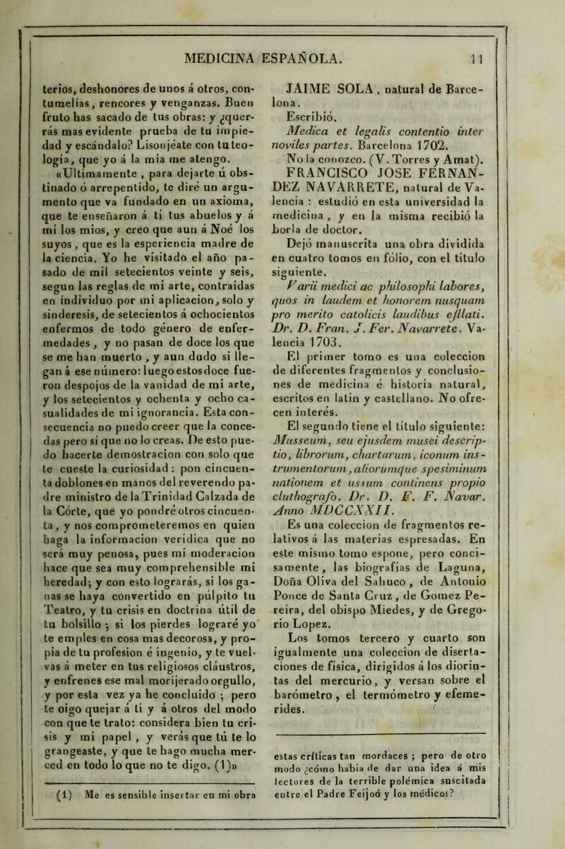 terios, deshonores de unos á otros, con- tumelias, rencores y venganzas. Buen fruto has sacado de tus obras: y ¿quer- rás mas evidente prueba de tu impie- dad y escándalo? Lisonjéate con tuteo- logia, que yo á la mia me atengo. «Ultimamente , para dejarte ú obs- tinado ó arrepentido, te diré un argu- mento que va fundado en un axioma, que te enseñaron á tí tus abuelos y á mi los mios, y creo que aun á Noé los suyos , que es la esperiencia madre de la ciencia. Yo he visitado el año pa- sado de mil setecientos veinte y seis, según las reglas de mi arte, contraidas O 15 ... en individuo por ini aplicación, solo y sindéresis, de setecientos á ochocientos enfermos de todo género de enfer- medades , y no pasan de doce los que se me han muerto , y aun dudo si lle- gan á ese número: luegoestosdoce fue- ron despojos de la vanidad de mi arte, y los setecientos y ochenta y ocho ca- sualidades de mi ignorancia. Estacón- secuencia no puedo creer que la conce- das pero sí que no lo creas. De esto pue- do hacerte demostración con solo que te cueste la curiosidad: pon cincuen- ta doblones en manos del reverendo pa- dre ministro de laTrinidad Calzada de la Córte, qué yo pondré otros cincuen- ta, y nos comprometeremos en quien haga la información verídica que no será muy penosa, pues mi moderación j hace que sea muy comprehensible mi ! heredad-, y con esto lograrás, si los ga- nas se haya convertido en pulpito til Teatro, y tu crisis en doctrina útil de tu bolsillo •, si los pierdes lograré yo te enripies en cosa mas decorosa, y pro- pia de tu profesión é ingenio, y te vuel- vas á meter en tus religiosos cláustros, y enfrenes ese mal morijerado orgullo, y por esta vez ya he concluido ; pero te oigo quejar á tí y á otros del modo con que te trato: considera bien tu cri- sis y mi papel , y verás que tú te lo grangeaste, y que te hago mucha mer- ced en todo lo que no te digo. (1)» JAIME SOLA , natural de Barce- lona . Escribió. Medica et legalis contentio Ínter noviles partes. Barcelona 1702. Ñola conozco. (V. Torres y Amat). FRANCISCO JOSE FERNAN- DEZ NAV ARRETE, natural de Va- lencia : estudió en esta universidad la medicina , y en la misma recibió la borla de doctor. Dejó manuscrita una obra dividida en cuatro tomos en folio, con el título siguiente. Varii medid ac philosopki labores, quos in laudem et honorem nusquam pro mérito catolicis laudibus efllati. Dr. D. Fran. J. Fer. Navarrete. Va- lencia 1703. El primer tomo es una colección de diferentes fragmentos y conclusio- nes de medicina é historia natural, escritos en latín y castellano. No ofre- cen interés. El segundo tiene el titulo siguiente: Musseuni, sen ejusdem musei descrip- tio, librorum, chartarum, iconum ins- trumentorum, aliorumque spesiminum nationem et. ussum continens propio cluthografo. Dr. D. F. F. iSíavar. Anno MDCCXXII. Es una colección de fragmentos re- lativos á las materias espresadas. En este mismo tomo espone, pero conci- samente , las biografías de Laguna, Doña Oliva del Sabuco, de Antonio Ponce de Santa Cruz, de Gómez Pe- reira, del obispo Miedes, y de Grego- rio López. Los tomos tercero y cuarto son igualmente una colección de diserta- ciones de física, dirigidos á los diorin- tas del mercurio, y versan sobre el barómetro , el termómetro y efemé- rides. ' estas críticas tan mordaces ; pero de otro modo ¿cómo habia de dar una idea á mis lectores de la terrible polémica suscitada entre el Padre Feijoó y los médicos? (1) Me es sensible insertar en mi obra