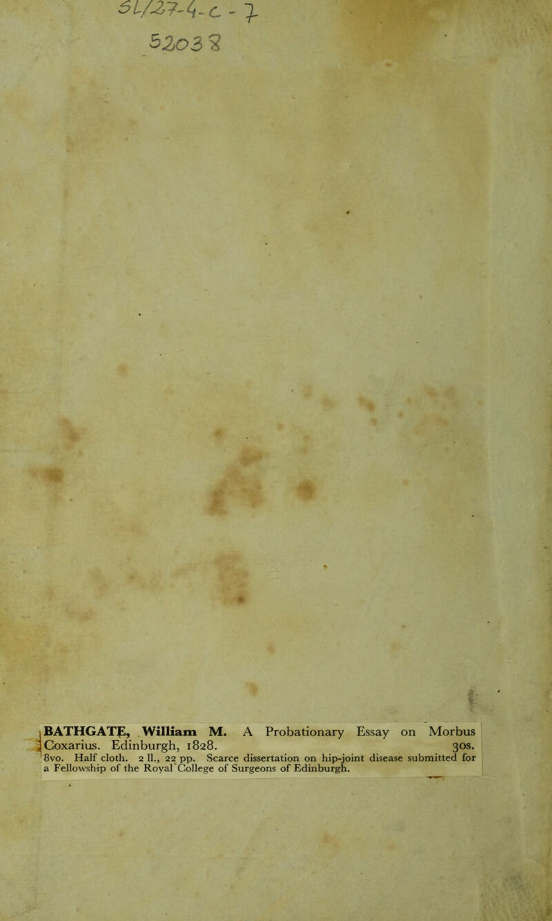 5203 2 BATHGATp, .William M. A Probationary Essay on Morbus Coxarius. Edinburgh, 1828. 30s. 8vo. Half cloth. 2 11., 22 pp. Scarce dissertation on hip-joint disease submitted for a Fellowship of the RoyarCollege of Surgeons of Edinburgh.