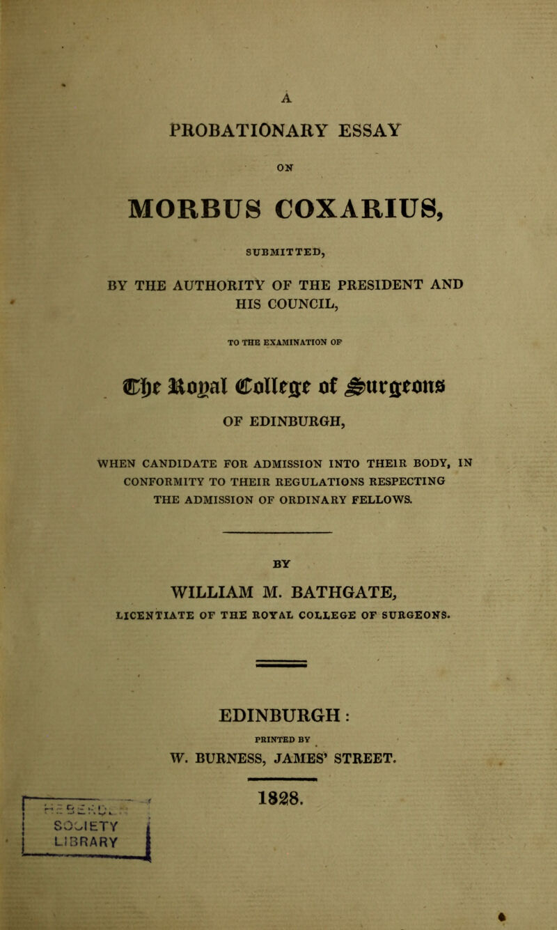 PROBATIONARY ESSAY OK MORBUS COXARIUS, SUBMITTED, BY THE AUTHORITY OF THE PRESIDENT AND HIS COUNCIL, TO THE EXAMINATION OP Wtft Eofial College of ^urfltons OF EDINBURGH, WHEN CANDIDATE FOR ADMISSION INTO THEIR BODY, IN CONFORMITY TO THEIR REGULATIONS RESPECTING THE ADMISSION OF ORDINARY FELLOWS. BY WILLIAM M. BATHGATE, LICENTIATE OF THE ROYAL COLLEGE OF SURGEONS. EDINBURGH: PRINTED BY W. BURNESS, JAMES’ STREET. j SOCIETY I LIBRARY 1828. *