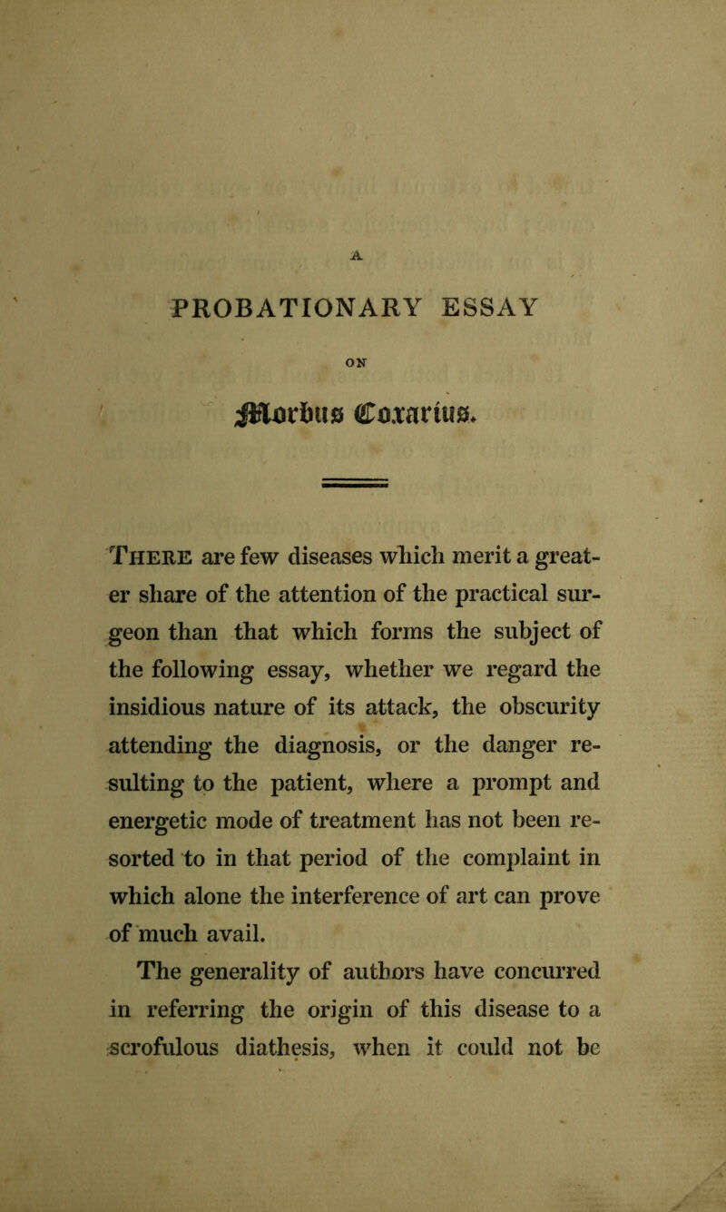 PROBATIONARY ESSAY ON iJflDrfiiis CDOfarius> There are few diseases wliich merit a great- er share of the attention of the practical sur- geon than that which forms the subject of the following essay, whether we regard the insidious nature of its attack, the obscurity attending the diagnosis, or the danger re- sulting to the patient, where a prompt and energetic mode of treatment has not been re- sorted to in that period of the complaint in which alone the interference of art can prove of much avail. The generality of authors have concurred in referring the origin of this disease to a sciofulous diathesis, when it could not be