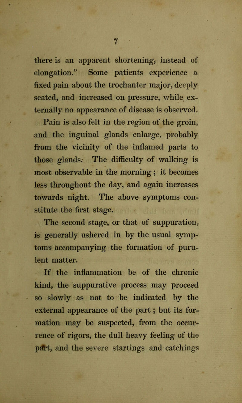 there is an apparent shortening, instead of elongation.” Some patients experience a fixed pain about the trochanter major, deeply seated, and increased on pressure, while^ ex- ternally no appearance of disease is observed. Pain is also felt in the region of the groin, and the inguinal glands enlarge, probably from the vicinity of the inflamed parts to those glands.- The difficulty of walking is most observable in the morning; it becomes less throughout the day, and again increases towards night. The above symptoms con- stitute the first stage. The second stage, or that of suppuration, is generally ushered in by the usual symp- toms accompanying the formation of puru- lent matter. If the inflammation be of the chronic kind, the suppurative process may proceed - so slowly as not to be indicated by the external appearance of the part; but its for- mation may be suspected, from the occur- rence of rigors, the dull heavy feeling of the pdi*t, and the severe startings and catchings