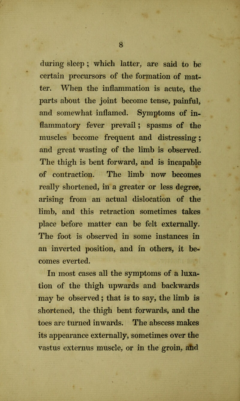 during sleep ; which latter, are said to be certain precursors of the formation of mat- ter. When the inflammation is acute, the parts about the joint become tense, painful, and somewhat inflamed. Symptoms of in- flammatory fever prevail; spasms of the muscles become frequent and distressing; and great wasting of the limb is observed. The thigh is bent forward, and is incapable of contraction. The limb now becomes really shortened, in a greater or less degree, arising from aii actual dislocation of the limb, and this retraction sometimes takes place before matter can be felt externally. The foot is observed in some instances in an inverted position, and in others, it be- comes everted. In most cases all the symptoms of a luxa- tion of the thigh upwards and backwards may be observed; that is to say, the limb is shortened, the thigh bent forwards, and the toes are turned inwards. The abscess makes its appearance externally, sometimes over the vastus externus muscle, or in the groin, afid