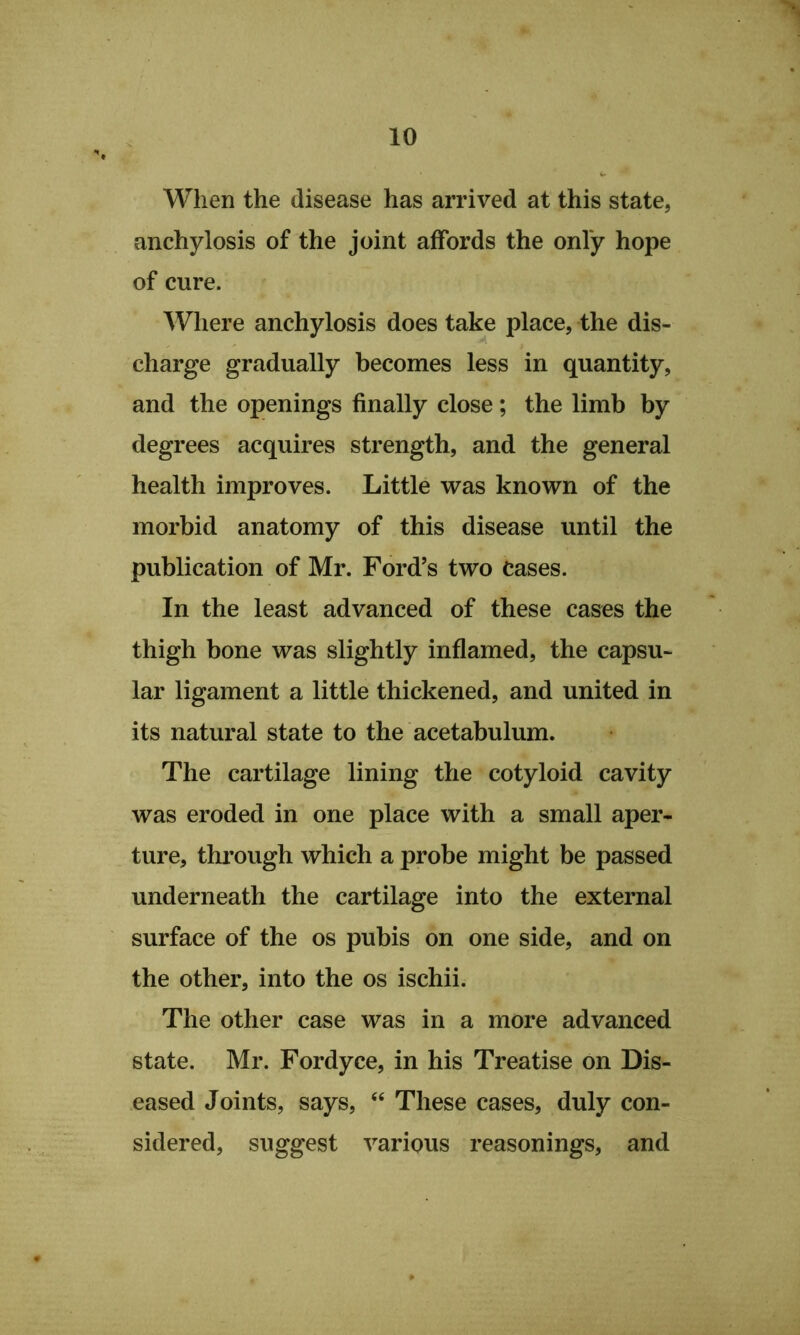 When the disease has arrived at this state, anchylosis of the joint affords the only hope of cure. Where anchylosis does take place, the dis- charge gradually becomes less in quantity, and the openings finally close; the limb by degrees acquires strength, and the general health improves. Little was known of the morbid anatomy of this disease until the publication of Mr. Ford’s two Cases. In the least advanced of these cashes the thigh bone was slightly inflamed, the capsu- lar ligament a little thickened, and united in its natural state to the acetabulum. The cartilage lining the cotyloid cavity was eroded in one place with a small aper- ture, through which a probe might be passed underneath the cartilage into the external surface of the os pubis on one side, and on the other, into the os ischii. The other case was in a more advanced state. Mr. Fordyce, in his Treatise on Dis- eased Joints, says, ‘‘ These cases, duly con- sidered, suggest various reasonings, and