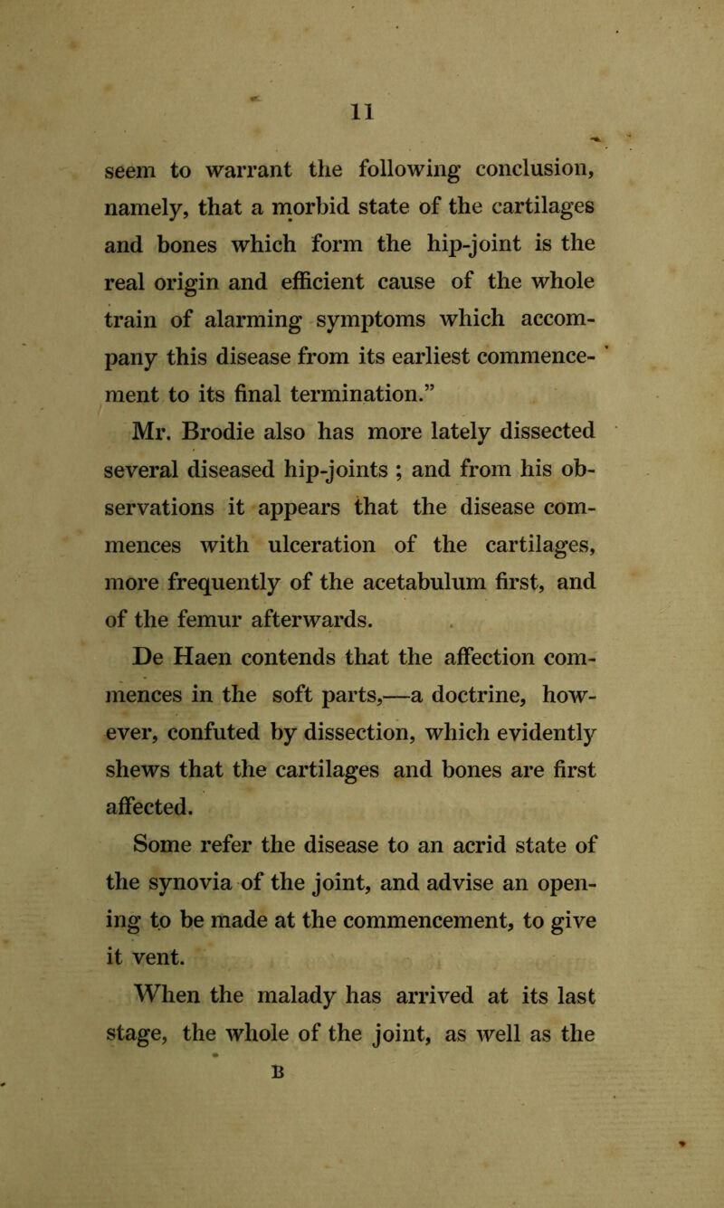 seem to warrant the following conclusion, namely, that a rnorbid state of the cartilages and bones which form the hip-joint is the real origin and efficient cause of the whole train of alarming symptoms which accom- pany this disease from its earliest commence- ment to its final termination.” Mr. Brodie also has more lately dissected several diseased hip-joints ; and from his ob- servations it appears that the disease com- mences with ulceration of the cartilages, more frequently of the acetabulum first, and of the femur afterwards. De Haen contends that the affection com- mences in the soft parts,—a doctrine, how- ever, confuted by dissection, which evidently shews that the cartilages and bones are first affected. Some refer the disease to an acrid state of the synovia of the joint, and advise an open- ing to be made at the commencement, to give it vent. When the malady has arrived at its last stage, the whole of the joint, as well as the B