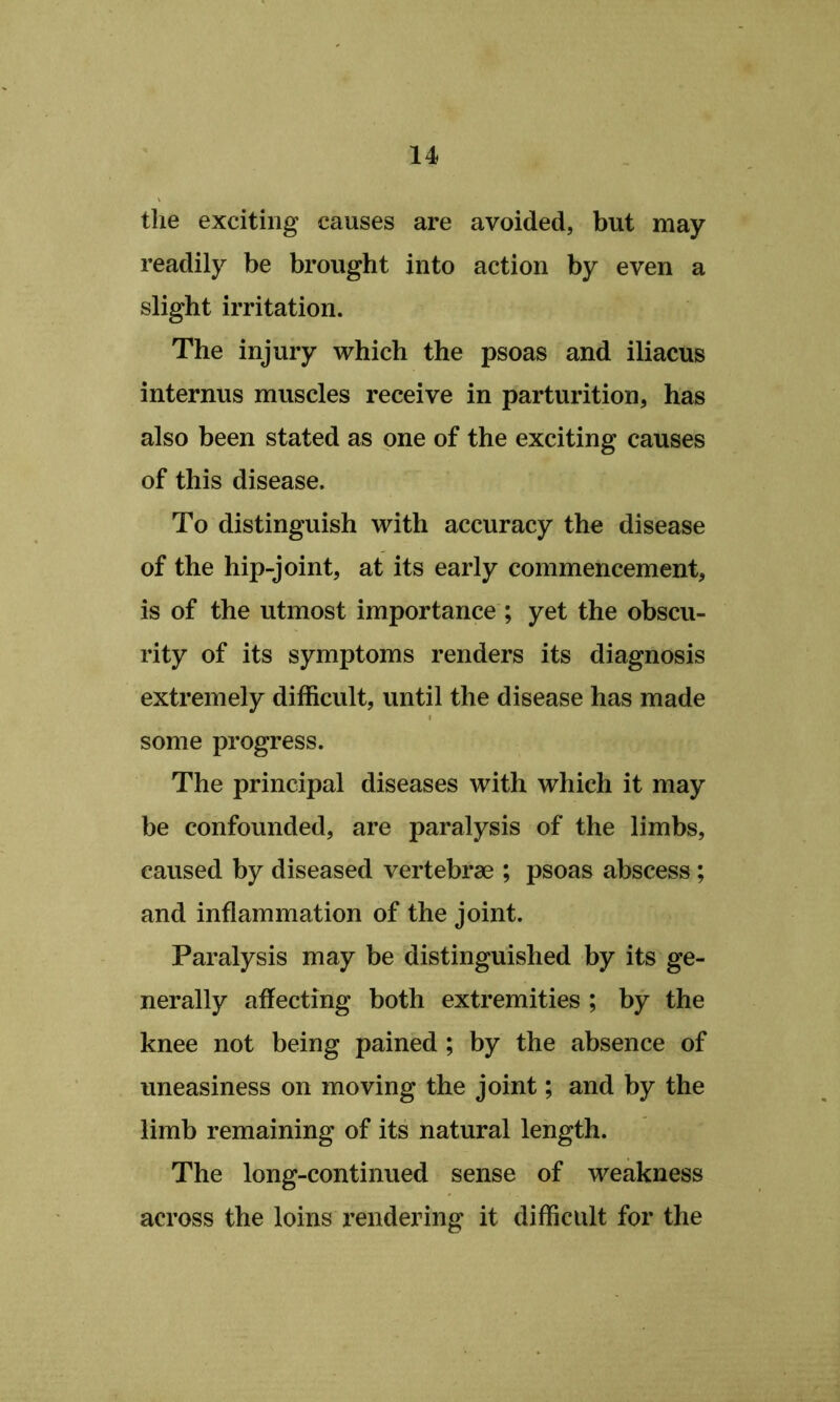 the exciting causes are avoided, but may readily be brought into action by even a slight irritation. The injury which the psoas and iliacus internus muscles receive in parturition, has also been stated as one of the exciting causes of this disease. To distinguish with accuracy the disease of the hip-joint, at its early commencement, is of the utmost importance ; yet the obscu- rity of its symptoms renders its diagnosis extremely difficult, until the disease has made some progress. The principal diseases with which it may be confounded, are paralysis of the limbs, caused by diseased vertebrae ; psoas abscess; and inflammation of the joint. Paralysis may be distinguished by its ge- nerally affecting both extremities ; by the knee not being pained; by the absence of uneasiness on moving the joint; and by the limb remaining of its natural length. The long-continued sense of weakness across the loins I’endering it difficult for the