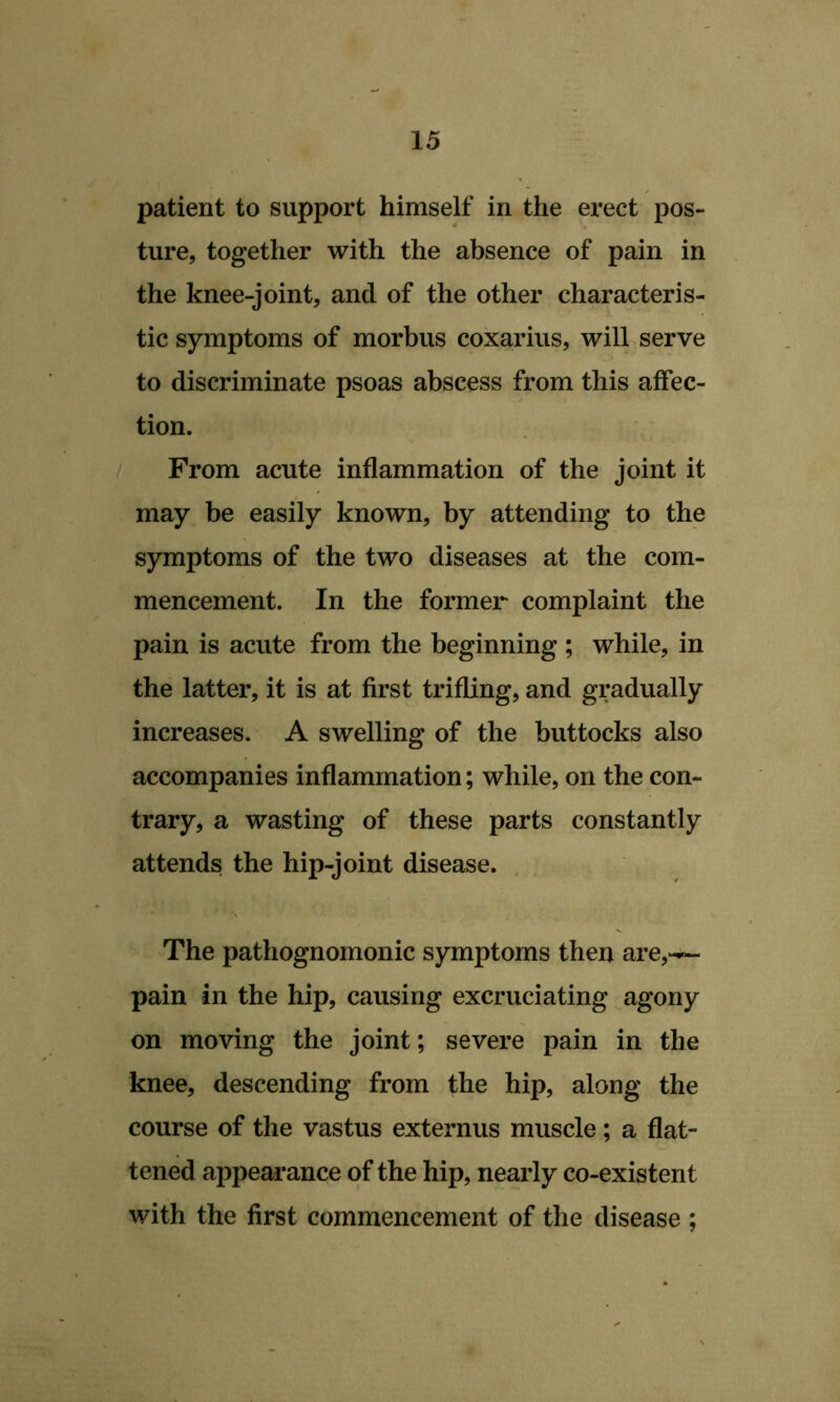 patient to support himself in the erect pos- ture, together with the absence of pain in the knee-joint, and of the other characteris- tic symptoms of morbus coxarius, will serve to discriminate psoas abscess from this affec- tion. From acute inflammation of the joint it may be easily known, by attending to the symptoms of the two diseases at the com- mencement. In the former complaint the pain is acute from the beginning ; while, in the latter, it is at first trifling, and gradually increases. A swelling of the buttocks also accompanies inflammation; while, on the con- trary, a wasting of these parts constantly attends the hip-joint disease. The pathognomonic symptoms then are,-— pain in the hip, causing excruciating agony on moving the joint; severe pain in the knee, descending from the hip, along the course of the vastus externus muscle; a flat- tened appeai’ance of the hip, nearly co-existent with the first commencement of the disease ;