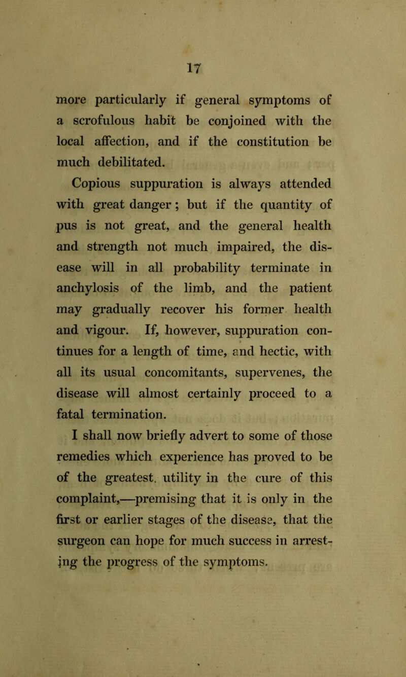 IT more particularly if general symptoms of a scrofulous habit be conjoined with the local affection, and if the constitution be much debilitated. Copious suppuration is always attended with great danger; but if the quantity of pus is not great, and the general health and strength not much impaired, the dis- ease will in all probability terminate in anchylosis of the limb, and the patient may gradually recover his former, health and vigour. If, however, suppuration con- tinues for a length of time, and hectic, with all its usual concomitants, supervenes, the disease will almost certainly proceed to a fatal termination. I shall now briefly advert to some of those remedies which experience has proved to be of the greatest, utility in the cure of this complaint,—premising that it is only in the first or earlier stages of the disease, that the surgeon can hope for much success in arrests jng the progress of the symptoms.