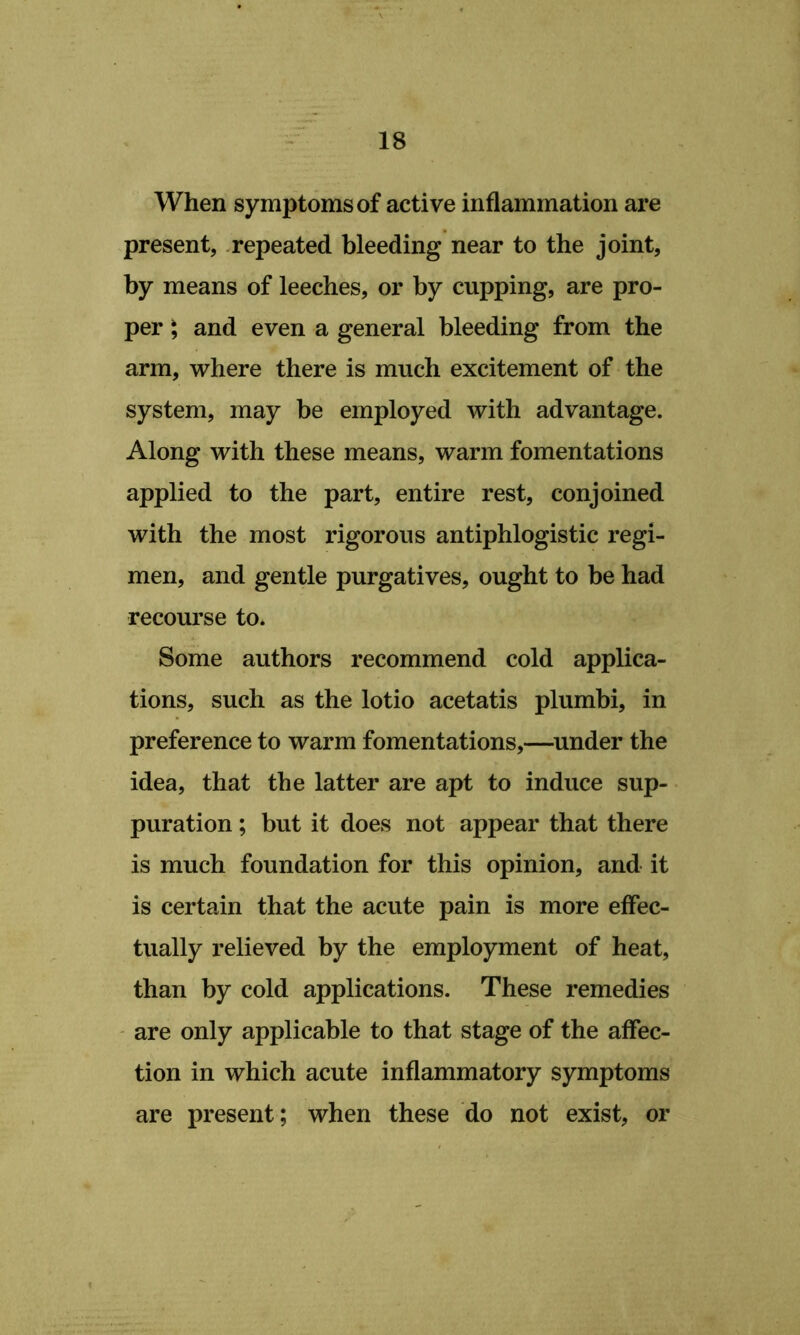 When symptoms of active inflammation are present, .repeated bleeding near to the joint, by means of leeches, or by cupping, are pro- per ^ and even a general bleeding from the arm, where there is much excitement of the system, may be employed with advantage. Along with these means, warm fomentations applied to the part, entire rest, conjoined with the most rigorous antiphlogistic regi- men, and gentle purgatives, ought to be had recourse to. Some authors recommend cold applica- tions, such as the lotio acetatis plumbi, in preference to warm fomentations,—under the idea, that the latter are apt to induce sup- puration ; but it does not appear that there is much foundation for this opinion, and it is certain that the acute pain is more effec- tually relieved by the employment of heat, than by cold applications. These remedies - are only applicable to that stage of the affec- tion in which acute inflammatory symptoms are present; when these do not exist, or