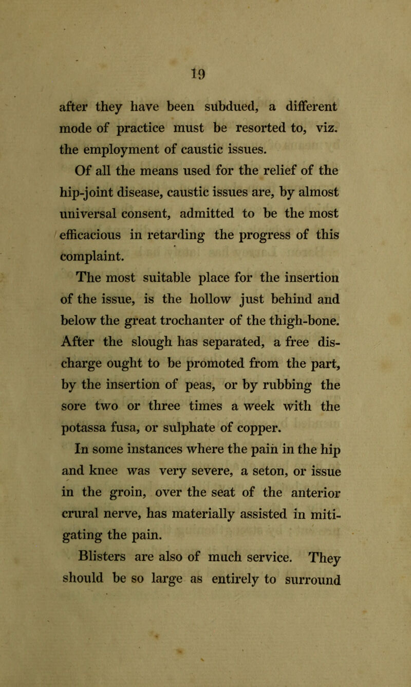 after they have been subdued, a different mode of practice must be resorted to, viz. the employment of caustic issues. Of all the means used for the relief of the hip-joint disease, caustic issues are, by almost universal consent, admitted to be the most efficacious in retarding the progress of this complaint. The most suitable place for the insertion of the issue, is the hollow just behind and below the great trochanter of the thigh-bone. After the slough has separated, a free dis- charge ought to be promoted from the part, by the insertion of peas, or by rubbing the sore two or three times a week with the potassa fusa, or sulphate of copper. In some instances where the pain in the hip and knee was very severe, a seton, or issue in the groin, over the seat of the anterior crural nerve, has materially assisted in miti- gating the pain. Blisters are also of much service. They should be so large as entirely to surround