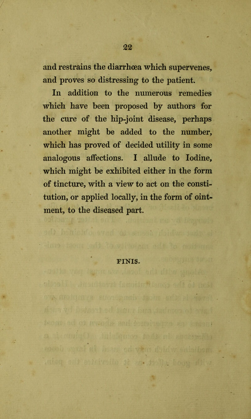 and restrains the diarrhoea which supervenes, and proves so distressing to the patient. In addition to the numerous remedies which have been proposed by authors for the cure of the hip-joint disease, perhaps another might be added to the number, which has proved of decided utility in some analogous affections. I allude to Iodine, . which might be exhibited either in the form of tincture, with a view to act on the consti- tution, or applied locally, in the form of oint- ment, to the diseased part. FINIS.