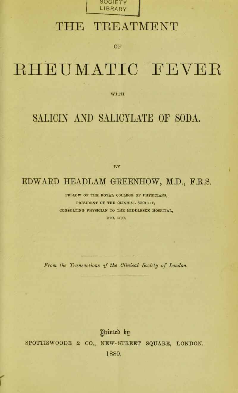 SOCIETY library THE TEEATMENT OF EHEUMATIC FEVER WITH SALICIN AND SALICYLATE OF SODA. BY EDWAED HEADLAM GEEENHOW, M.D., F.E.S. FELLOW OF THE ROYAL COLLEGE OP PHYSICIANS, PRESIDENT OP THE CUNICAL SOCIETY, CONSULTING PHYSICIAN TO THE MIDDLESEX HOSPITAL, ETC. ETC. From the Transactions of the Clinical Society of London. Ilrinkb bg SPOTTISWOODE & CO., NEW-STREET SQUARE, LONDON. 1880.