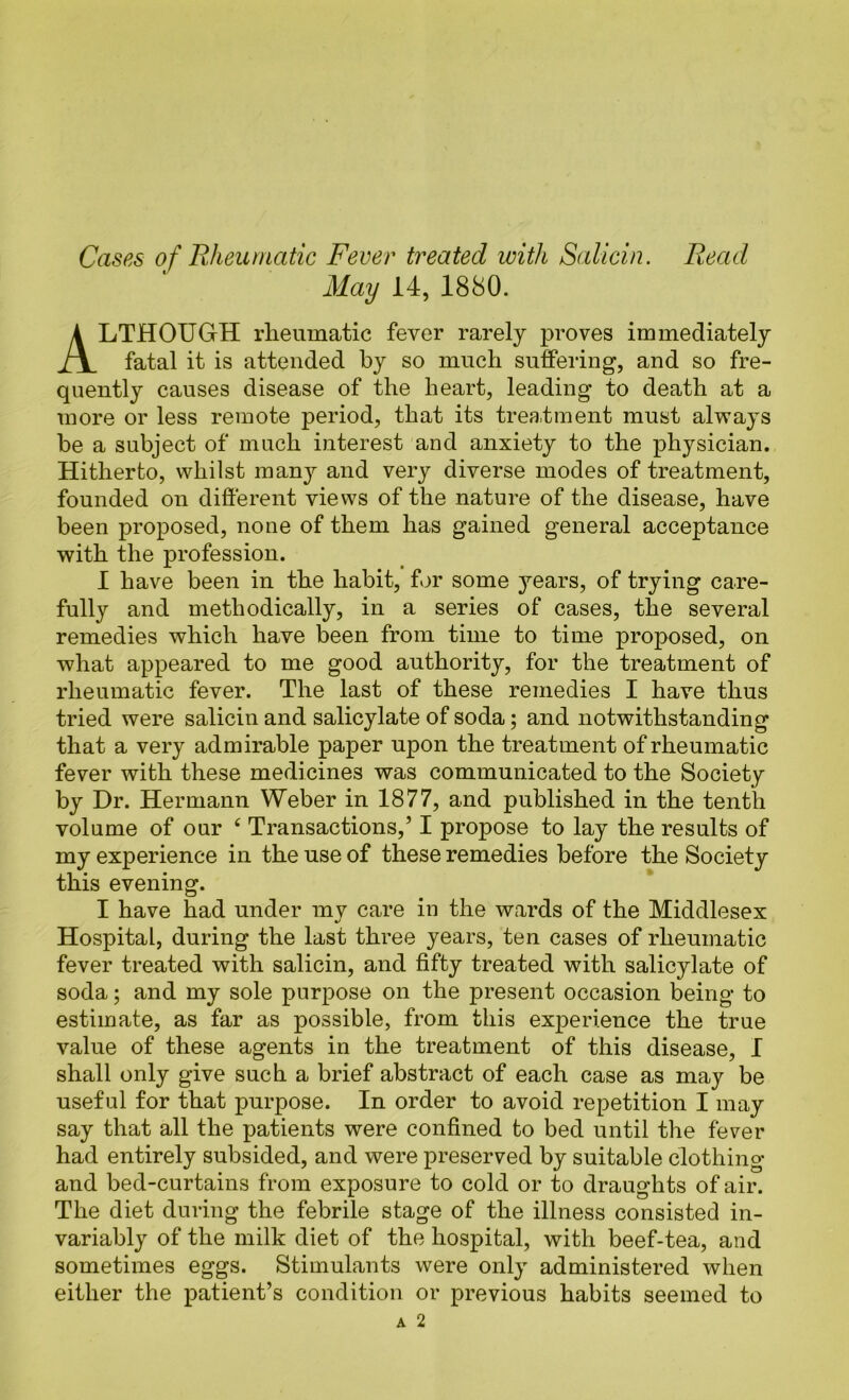 Cases of Rheumatic Fever treated with Salicin. Read May 14, 1880. Although rheumatic fever rarely proves immediately fatal it is attended by so much suffering, and so fre- quently causes disease of the heart, leading to death at a more or less remote period, that its treatment must always be a subject of much interest and anxiety to the physician. Hitherto, whilst inan^^ and very diverse modes of treatment, founded on different views of the nature of the disease, have been proposed, none of them has gained general acceptance with the profession. 1 have been in the habit, for some years, of trying care- fully and methodically, in a series of cases, the several remedies which have been from time to time proposed, on what appeared to me good authority, for the treatment of rheumatic fever. The last of these remedies I have thus tried were salicin and salicylate of soda; and notwithstanding that a very admirable paper upon the treatment of rheumatic fever with these medicines was communicated to the Society by Dr. Hermann Weber in 1877, and published in the tenth volume of our ‘ Transactions,’ I propose to lay the results of my experience in the use of these remedies before the Society this evening. I have had under mv care in the wards of the Middlesex Hospital, during the last three years, ten cases of rheumatic fever treated with salicin, and fifty treated with salicylate of soda; and my sole purpose on the present occasion being to estimate, as far as possible, from this experience the true value of these agents in the treatment of this disease, 1 shall only give such a brief abstract of each case as may be useful for that purpose. In order to avoid repetition I may say that all the patients were confined to bed until the fever had entirely subsided, and were preserved by suitable clothing and bed-curtains from exposure to cold or to draughts of air. The diet during the febrile stage of the illness consisted in- variably of the milk diet of the hospital, with beef-tea, and sometimes eggs. Stimulants were only administered when either the patient’s condition or previous habits seemed to