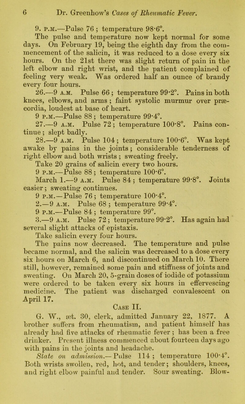 9. p.M.—Pulse 76 ; temperature 98*6°. The pulse and temperature now kept normal for some days. On February 19, being the eighth day from the com- mencement of the salicin, it was reduced to a dose every six hours. On the 21st there was slight return of pain in the left elbow and right wrist, and the patient complained of feeling very weak. Was ordered half an ounce of brandy every four hours. 26. —9 a.m. Pulse 66 ; temperature 99‘2°. Pains in both knees, elbows, and arms ; faint systolic murmur over prse- cordia, loudest at base of heart. 9 p.M.—Pulse 88 ; temperature 99*4°. 27. —9 A.M. Pulse 72; temperature 100‘8°. Pains con- tinue ; slept badly. 28. —9 A.M. Pulse 104; temperature 100‘6°. Was kept awake by pains in the joints; considerable tenderness of right elbow and both wrists ; sweating freely. Take 20 grains of salicin every two hours. 9 p.M.^—Pulse 88; temperature 100'6°. March 1.—9 a.m. Pulse 84 ; temperature 99*8°. Joints easier; sweating continues. 9 p.M.—Pulse 76; temperature 100’4°. 2. —9 A.M. Pulse 68 ; temperature 99’4°. 9 p.M.—Pulse 84 ; temperature 99°. 3. —9 A.M. Pulse 72 ; temperature 99’2°. Has again had several slight attacks of epistaxis. Take salicin every four hours. The pains now decreased. The temperature and pulse became normal, and the salicin was decreased to a dose every six hours on March 6, and discontinued on March 10. There still, however, remained some pain and stiffness of joints and sweating. On March 20, 5-grain doses of iodide of potassium were ordered to be taken every six hours in effervescing medicine. The patient was discharged convalescent on April 17. Case II. G. W., mt. 30, clerk, admitted January 22, 1877. A brother suffers from rheumatism, and patient himself has already had five attacks of rheumatic fever; has been a free drinker. Present illness commenced about fourteen days ago with pains in the joints and headache. State on admusion.— Fidse 114 ; temperature 100*4°. Both wrist-s swollen, red, hot, and tender; shoulders, knees, and right elbow painful and tender. Sour SAveating. Blow-