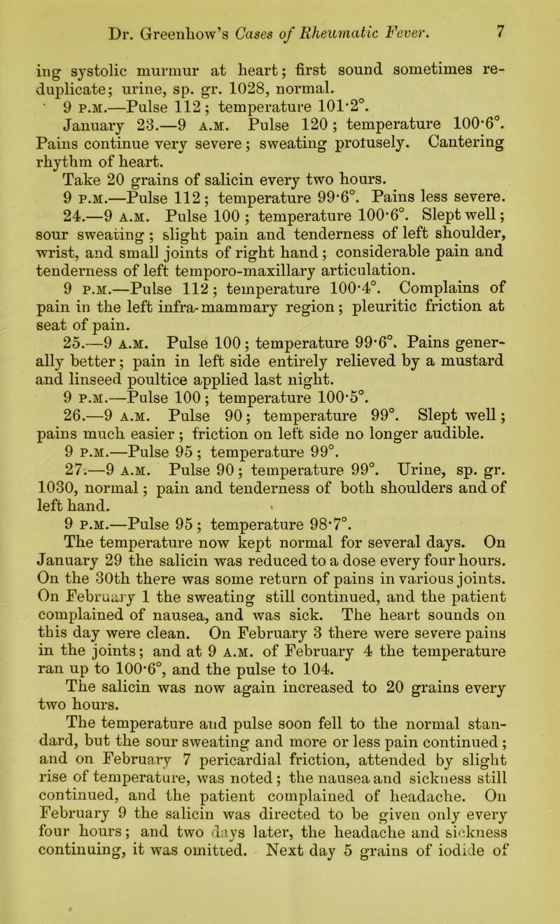 iiig systolic murmur at heart; first sound sometimes re- duplicate; urine, sp. gr. 1028, normal. ■ 9 p.M.—Pulse 112; temperature 101*2°. January 23.—9 a.m. Pulse 120 ; temperature 100*6°. Pains continue very severe; sweating protusely. Cantering rhythm of heart. Take 20 grains of salicin every two hours. 9 p.M.—Pulse 112; temperature 99*6°. Pains less severe. 24. —9 a.m. Pulse 100 ; temperature 100*6°. Slept well; sour sweating; slight pain and tenderness of left shoulder, wrist, and small joints of right hand; considerable pain and tenderness of left temporo-maxillary articulation. 9 p.M.—Pulse 112; temperature 100*4°. Complains of pain in the left infra-mammary region; pleuritic friction at seat of pain. 25. —9 A.M. Pulse 100 ; temperature 99*6°. Pains gener- ally better; pain in left side entirely relieved by a mustard and linseed poultice applied last night. 9 p.M.—Pulse 100 ; temperature 100*5°. 26. —9 A.M. Pulse 90; temperature 99°. Slept well; pains much easier ; friction on left side no longer audible. 9 P.M.—Pulse 95 ; temperature 99°. 27;—9 A.M. Pulse 90; temperature 99°. Urine, sp. gr. 1030, normal; pain and tenderness of both shoulders and of left hand. 9 p.M.—Pulse 95; temperature 98*7°. The temperature now kept normal for several days. On January 29 the salicin was reduced to a dose every four hours. On the 30th there was some return of pains in various joints. On February 1 the sweating still continued, and the patient complained of nausea, and was sick. The heart sounds on this day were clean. On February 3 there were severe pains in the joints; and at 9 a.m. of February 4 the temperature ran up to 100*6°, and the pulse to 104. The salicin was now again increased to 20 grains every two hours. The temperature and pulse soon fell to the normal stan- dard, but the sour sweating and more or less pain continued ; and on February 7 pericardial friction, attended by slight rise of temperature, was noted; the nausea and sickness still continued, and the patient complained of headache. On February 9 the salicin was directed to be given only every four hours; and two days later, the headache and sickness continuing, it was omitted. Next day 5 grains of iodide of