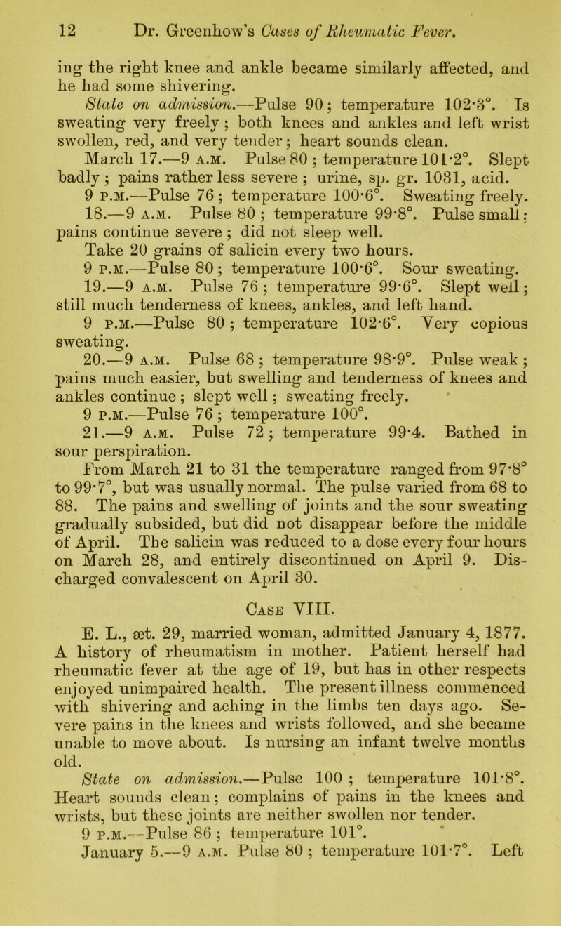 iDg the right hnee and ankle became similarly affected, and he had some shivering. 8tate on admission.—Pulse 90; temperature 102*8°. Is sweating very freely ; both knees and ankles and left wrist swollen, red, and very tender; heart sounds clean. March 17.—9 a.m. Pulse 80 ; temperature 101*2°. Slept badly; pains rather less severe ; urine, sp. gr. 1031, acid. 9 P.M.—Pulse 76; temperature 100*6°. Sweating freely. 18. —9 A.M. Pulse 80; temperature 99*8°. Pulse small: pains continue severe ; did not sleep well. Take 20 grains of salicin every two hours. 9 P.M.—Pulse 80; temperature 100*6°. Sour sweating. 19. —9 A.M. Pulse 76; temperature 99*6°. Slept well; still much tenderness of knees, ankles, and left hand. 9 P.M.—Pulse 80 ; temperature 102*6°. Yery copious sweating. 20. —9 A.M. Pulse 68 ; temperature 98*9°. Pulse weak ; pains much easier, but swelling and tenderness of knees and ankles continue; slept well; sweating freely. 9 P.M.—Pulse 76 ; temperature 100°. 21. —9 A.M. Pulse 72; temperature 99*4. Bathed in sour perspiration. Prom March 21 to 31 the temperature ranged from 97*8° to 99*7°, but was usually normal. The pulse varied from 68 to 88. The pains and swelling of joints and the sour sweating gradually subsided, but did not disappear before the middle of April. The salicin was reduced to a dose every four hours on March 28, and entirely discontinued on April 9. Dis- charged convalescent on April 30. Case VIII. E. L., set. 29, married woman, admitted January 4, 1877. A history of rheumatism in mother. Patient herself had rheumatic fever at the age of 19, but has in other respects enjoyed unimpaired health. The present illness commenced with shivering and aching in the limbs ten days ago. Se- vere pains in the knees and wrists followed, and she became unable to move about. Is nursing an infant twelve months old. State on admission.—Pulse 100 ; temperature 101*8°. Heart sounds clean; complains of pains in the knees and wrists, but these joints are neither swollen nor tender. 9 P.M.--Pulse 86 ; temperature 101°. January 5.—9 a.m. Pulse 80 ; temperature 101*7°. Left