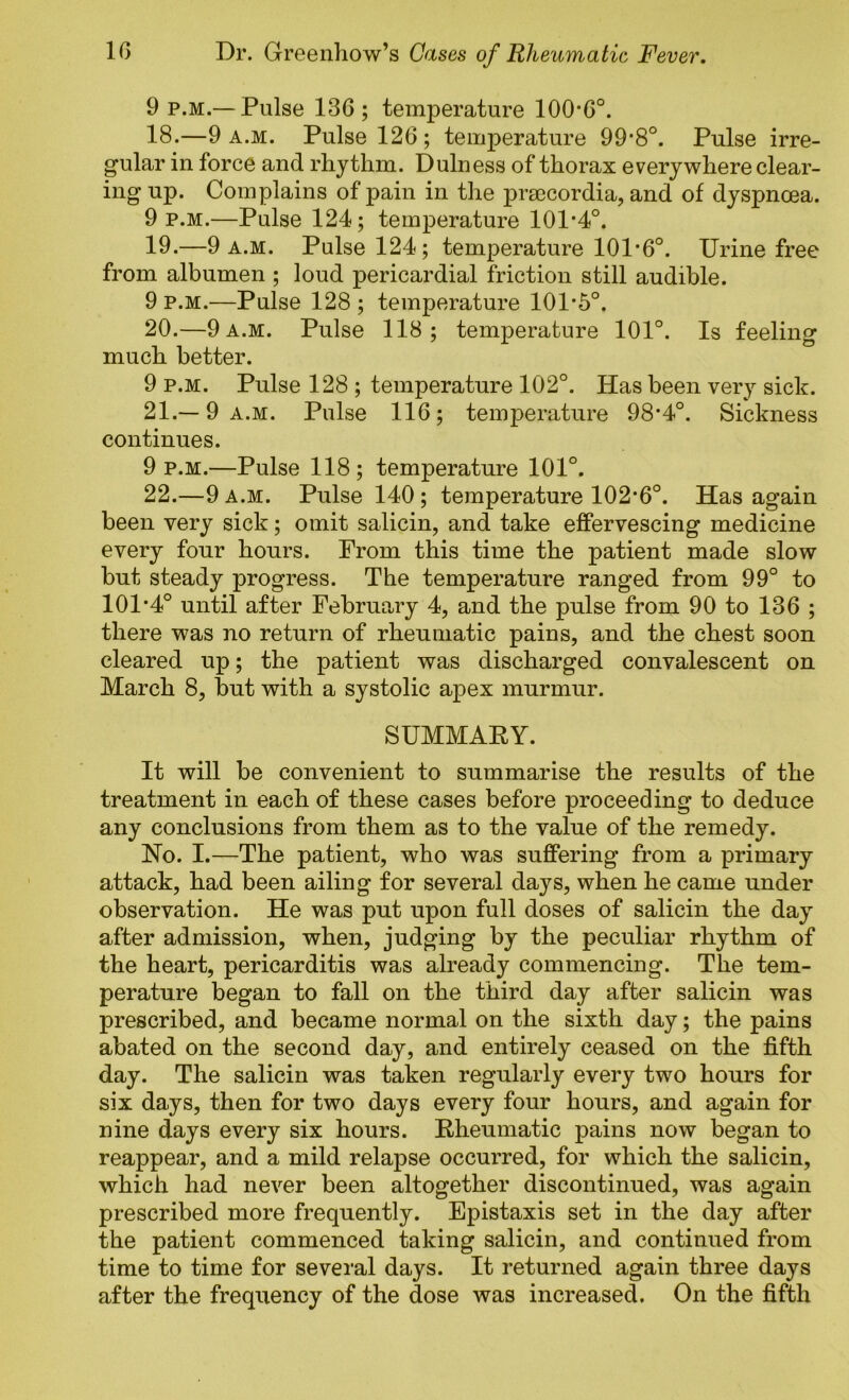 9 p.M.— Pulse 136; temperature 100'6°. 18. —9 a.m. Pulse 126; temperature 99’8°. Pulse irre- gular in force and rhythm. Dulness of thorax everywhere clear- ing up. Complains of pain in the pra3Cordia, and of dyspncea. 9 P.M.—Pulse 124; temperature 101*4°. 19. —9 A.M. Pulse 124; temperature 101*6°. Urine free from albumen ; loud pericardial friction still audible. 9 P.M.—Pulse 128 ; temperature 101*5°. 20. —9 a.m. Pulse 118; temperature 101°. Is feeling much better. 9 p.M. Pulse 128 ; temperature 102°. Has been very sick. 21. — 9 A.M. Pulse 116; temperature 98*4°. Sickness continues. 9 p.m.—Pulse 118; temperature 101°. 22. —9 A.M. Pulse 140; temperature 102*6°. Has again been very sick; omit salicin, and take effervescing medicine every four hours. Prom this time the patient made slow but steady progress. The temperature ranged from 99° to 101*4° until after February 4, and the pulse from 90 to 136 ; there was no return of rheumatic pains, and the chest soon cleared up; the patient was discharged convalescent on March 8, but with a systolic apex murmur. SUMMAEY. It will be convenient to summarise the results of the treatment in each of these cases before proceeding to deduce any conclusions from them as to the value of the remedy. Ho. I.—The patient, who was suffering from a primary attack, had been ailing for several days, when he came under observation. He was put upon full doses of salicin the day after admission, when, judging by the peculiar rhythm of the heart, pericarditis was already commencing. The tem- perature began to fall on the third day after salicin was prescribed, and became normal on the sixth day; the pains abated on the second day, and entirely ceased on the fifth day. The salicin was taken regularly every two hours for six days, then for two days every four hours, and again for nine days every six hours. Rheumatic pains now began to reappear, and a mild relapse occurred, for which the salicin, which had never been altogether discontinued, was again prescribed more frequently. Epistaxis set in the day after the patient commenced taking salicin, and continued from time to time for several days. It returned again three days after the frequency of the dose was increased. On the fifth