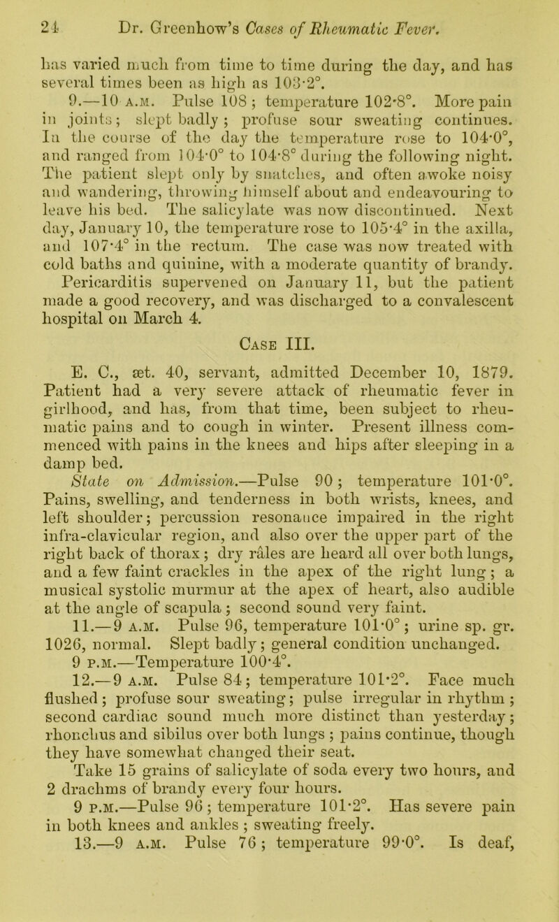 has varied ilucIi from time to time during the day, and has several times been as high as 103-2°. 9.—10 a.m. Pulse 108 ; temperature 102*8°. More pain in joints; slept badly ; profuse sour sweating continues. In the course of the day the temperature rose to 104*0°, and ranged from 104-0° to 104*8° during the following night. The patient slept only by snatches, and often awoke noisy and wandering, throwing himself about and endeavouring to leave his bed. The salicylate was now discontinued. Next day, January 10, the temperature rose to 105*4° in the axilla, and 107*4° in the rectum. The case was now treated with cold baths and quinine, with a moderate quantity of brandy. Pericarditis supervened on January 11, bub the patient made a good recovery, and was discharged to a convalescent hospital on March 4. Case III. E. C., set. 40, servant, admitted December 10, 1879, Patient had a very severe attack of rheumatic fever in girlhood, and has, from that time, been subject to rheu- matic pains and to cough in winter. Present illness com- menced with pains in the knees and hips after sleeping in a damp bed. State on Admission.—Pulse 90; temperature 101*0°. Pains, swelling, and tenderness in both wrists, knees, and left shoulder; percussion resonance impaired in the right infra-clavicular region, and also over the upper part of the right back of thorax ; dry rales are heard all over both lungs, and a few faint crackles in the apex of the right lung; a musical systolic murmur at the apex of heart, also audible at the angle of scapula ; second sound very faint. 11. — 9 A.M. Pulse 96, temperature 101*0°; urine sp. gr. 1026, normal. Slei^t badly; general condition unchanged. 9 P.M.—Temperature 100*4°. 12. — 9 A.M. Pulse 84; temperature 101*2°. Face much flushed ; profuse sour sweating; pulse irregular in rhythm ; second cardiac sound much more distinct than yesterday; rhonchus and sibilus over both lungs ; pains continue, though they have somewhat changed their seat. Take 15 grains of salicylate of soda every two hours, and 2 drachms of brandy every four hours. 9 P.M.—Pulse 96; temperature 101*2°. Has severe pain in both knees and ankles ; sweating freely. 13. —9 A.M. Pulse 76; temperature 99*0°. Is deaf,