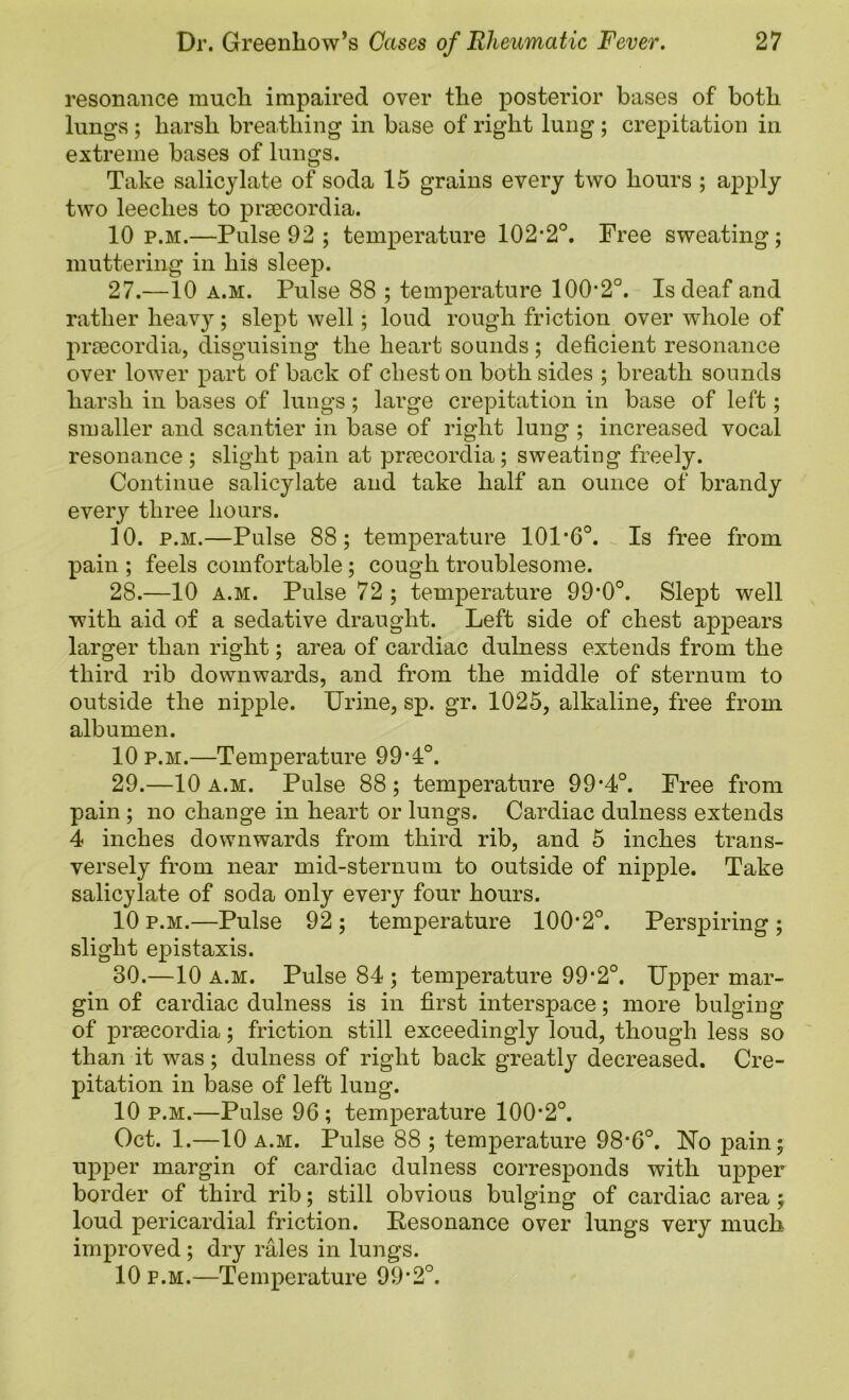 resonance mucli impaired over tlie posterior bases of both lungvS ; harsh brea,thing in base of right lung; crepitation in extreme bases of lungs. Take salicylate of soda 15 grains every two hours ; apply two leeches to prmcordia. 10 p.m.—Pulse 92 ; temperature 102’2°. Free sweating; muttering in his sleep. 27. —10 a.m. Pulse 88 ; temperature 100*2°. Is deaf and rather heav}^; slept well; loud rough friction over whole of praecordia, disguising the heart sounds; deficient resonance over lower part of back of chest on both sides ; breath sounds harsh in bases of lungs ; large crepitation in base of left; smaller and scantier in base of right lung ; increased vocal resonance ; slight pain at prrecordia; sweating freely. Continue salicylate and take half an ounce of brandy every three hours. 10. p.M.—Pulse 88; temperature 101*6°. Is free from pain ; feels comfortable; cough troublesome. 28. —10 A.M. Pulse 72 ; temperature 99*0°. Slept well with aid of a sedative draught. Left side of chest appears larger than right; area of cardiac dulness extends from the third rib downwards, and from the middle of sternum to outside the nipple. Urine, sp. gr. 1025, alkaline, free from albumen. 10 p.M.—Temperature 99*1°. 29. —10 a.m. Pulse 88; temperature 99*4°. Free from pain ; no change in heart or lungs. Cardiac dulness extends 4 inches downwards from third rib, and 5 inches trans- versely from near mid-sternum to outside of nipple. Take salicylate of soda only every four hours. 10 p.M.—Pulse 92 ; temperature 100*2°. Perspiring ; slight epistaxis. 30. —10 A.M. Pulse 84 ; temperature 99*2°. Upper mar- gin of cardiac dulness is in first interspace; more bulging of prsecordia; friction still exceedingly loud, though less so than it was; dulness of right back greatly decreased. Cre- pitation in base of left lung. 10 p.M.—Pulse 96 ; temperature 100*2°. Oct. 1.—10 A.M. Pulse 88 ; temperature 98*6°. No pain; upper margin of cardiac dulness corresponds with U23per border of third rib; still obvious bulging of cardiac area; loud pericardial friction. Resonance over lungs very much improved; dry rales in lungs. 10 P.M.—Temperature 99*2°.