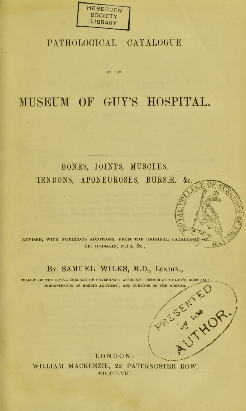 HEBERdem SOClETy library PATHOT.OfilCAL CATALOGUE OF 'J'HK MUSEUM OF OUY’S HOSPITAL BONES, JOINTS, MUSCLES, TENDONS, APONEUROSES, BUESAl, &c. i A / it-. ^7' •<[ S. w.. REVISED, V>A;-v5-^ ^ / V, - ■■ '• y. , WITH NUMEROUS ADDITIONS, FROM THE ORIGINAL CATAL^GJiE'GK_. DR. HODGKIN, F.R.S., &C,,  * ^ By SAMUEL WILKS, M.D., Londin., FELLOW OP THE ROYAL COLLEGE OP PHYSICIANS; ASSISTANT PHYSICIAN TO GUY’S H0SPIT^_.. DEMONSTRATOR OP MORBID ANATOMY; AND CURATOR OF THE MUSEUM. o LONDON: WILLIAAI MACKENZIE, 22 PATERNOSTER ROW. MDCCCLVIII.