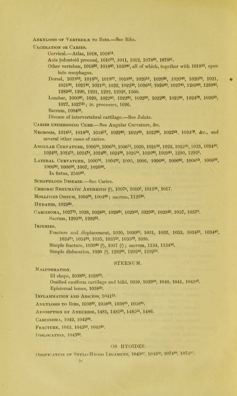 Ankylosis of Vkrtelilk to Kirs.—See llibs. Ulceration or Cartes. Cervical.—Atlas, 1018, 1018^®. Axis (odontoid process), lOlO^®, 1011, 1012, 1078®®, 1078®’. Other vertehrTB, 1018®®, 1018*®, 1030*®, all of •which, together with 1018*®, open into oesophagus. Dorsal, 1018®®, 1018’®, 1018”, 101885, 1020*®, 1020®®, 1020*®, 1020’®, 1021, « 10213®, 1021*®, 1021®®, 1022, 10222®, 1026’®2, 1026®®, 1027*®, 1289*®, 1289*®, 1289*3, 1290, 1291, 1292, 1292®, 1560. Lumbar, 1000*®, 1020, 1022*®, 1022®®, 10228®, 1022®®, 1022«®, 1024’8, 1026®®, 1027, 1027®®; tr. processes, 1026. Sacrum, 1004®®. Disease of intervertebral cartilage.—See Joints. Caries undergoing Cure.—See Angular Curvature, &c. Necrosis, 1018*®, 1018’®, 1018”, 1022*®, 1022®®, 10228®, 1022»®, 1024’8, &c., and several other cases of caries. Angular Curvature, 1006-®®, 1006’®, 1006’®, 1020, 1021®®, 1022,1022^®, 1023,1024®®, 102462, 1024’®, 1024’®, 102485, 10248®, 1026-®®, 1026®®, 10292^*, 1290, 1292®. Lateral Curvature, 1000’®, 1004®2, 1005, 1006, 1006*®, 1006®®, 1006®®, 1006®®, 100680, 10069®, 1007, 10265®. In foetus, 2540®®. Scrofulous Disease.—See Caries. Chronic Eheumatic Arthritis {?), 1007®, 1010’, lOll®®, 1017. Mollities Ossium, 100488, 100489; sacrum, 11292®. Hydatid, 1029®®. Carcinoma, 1027’®, 1028, 1028®®, 1028®®, 1029*8, 10292®, IO292®, 1037, 1037®, Sacrum, 12922®, 1292®*. Injuries. Fracture and displacement, 1030, 1030®®, 1031, 1032, 1033, 1034®®, 1034*®, 10347®, 10348*, 1035, 10352®, 1035®®, 1036, Simple fracture, 1030*® (?), 1037 (?) ; sacrum, 1134, 1134*®. Simple dislocation, 1030 (?), 1292®®, 1292®®, 1292’®. STERNUM. Malformation. Ill shape, 1038®®, 1038’®. Ossified ensiform cartilage and bifid, 1039, 1039®®, 1040, 1041, 1041®®. Episternal bones, 1038®®. Inflammation and Abscess, 1041’®. Ankylosis TO Ribs, 10388®, 10388®, 1038®®, 1038®®. Absorption by Aneurism, 1481, 1485®®, 1485®®, 1486. Carcinoma, 1042, 1042®®. Fracture, 1043, 1043*®, 1043*®. I ) ISLOCATION, I 043®®. OS HYOTDES. nssiFi'WnoN of Stylo-Hvoid LuiAArENT, 1043”, 1013'^, 1074«8, 107U®.