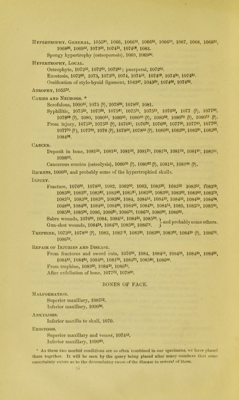 IIypeutkopiiy, General, 10555, 1066, 1066‘'i5, 106635, 1066?, 1067, 1068, 106835, 106836, 106955, 107350, 107421, 107428, io83. Spongy hypertrojitiy (osteoporosis), 1069, 10695. Hypertrophy, Local. Osteophyte, 107225, 10725, 107255; jnierperal, 10725. Exostosis, 107260, io73, 107375, 1074, 107415, 10742, 10743, 107435. Ossification of stylo-hyoid ligament, 1043^7, 10435, 10746®, 10746. Atrophy, 105575. Caries and Necrosis. * Scrofulous, 100035, 1075 (?), 107866, 107867, 1081. Syphilitic, 107535, 107536, 1075« 10757, 107575, 10763, 1077 (?), 1077, 107860 (?), 1080, 108015, 108025, lOSO® (?), 10806, 10807 (?), 108075 (?). From injury, 1075, 107521 (?), 107635, 10767, 1076®5, 1077, 1077^, 10776, 10777 (?), 1077®, 1078 (?), 10785, 107855 (?), 1080®, 1083®, 1083®', 1083®5, 108460. Cancer. Deposit in hone, 108135, 1081^5, 10815, 10817, 108174, 10817®, 1081i, 10815, 10981. Cancerous erosion (osteolysis), 10805 (?), 108062 (?), 10814, 108l®5 (?). Rickets, 100035, and probably some of the hypertrophied skulls. Injury. Fracture, 1076®5, 10785, 1082, 10825, 1083, 10832, 108323 108325, 1*0832, 10833, 108337, 1083*2, 1083*®, 108S51, 10835®, 1083, 108362, 108365,10837, 108375, 1083®, 108381, 1083®5, 1084, 108415, 10842, 108425, 10843, 10843* 104835, 10843®, 1084*5, 10846, 10845, 10847, 108475, 1085, 108575, 1085®, 108585, 1085, 1086, 108665, 10867, 108675, 1086®, 1086®5. Sabre wounds, 1076®5, 1084, 108415, 108435, 1085®. J ^ , Gun-shot wounds, 1084®*, 10847, 1085®, 108675. probab y some others. Trephine, 10735, 107 85 (?), 1083, 10832, 10833, 10836, 108362, 10842 (?), 10867. 108675. Repair of Injuries and Disease. From fractures and sword cuts, 1076®5, 1084, 108415, 108425, 10843, 10843®, 1084*5, 10846, 108465, 10847, 108475, 1085®, 1086»5. From trephine, 10833, 1084®, 10867. After exfoliation of bone, 10777, 1078. BONES OF FACE. Malformation. Superior maxillary, 108712. Inferior maxillary, lOOO®. Ankylosis. Inferior maxilla to skull, 1070. JIIXOSTOSIS. Superior maxillary and vomer, 107415. Inferior maxillary, 1090. * As these two morbid conditions are so often combined in our specimens, we have placed them together. It will be seen by the query being placed after many numbers tliat some imcertaint.y exists as to the detonnining cause of the disease in several of them.