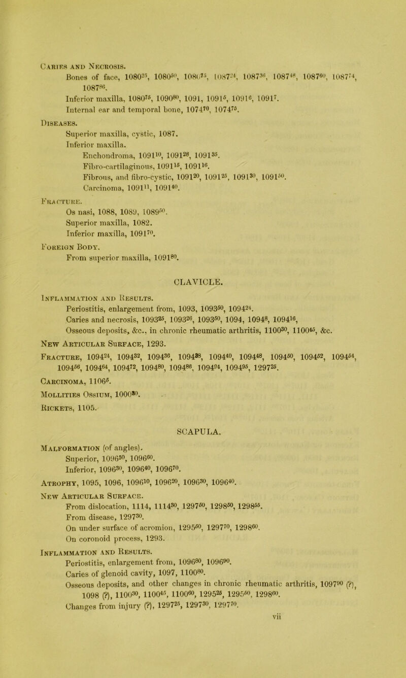 CARirS AND NkCROSIS. Bones of face, lOSO^^ 1080-‘i, 108(i7\ 1087--*, 10873'', l087^^ 10876, 1087^‘, 1087«*'5. Inferior maxilla, 10807«, 10908^*, 1091, 1091«, 10916, 10917. Internal ear and temporal bone, 107470^ 10747®, Diseases. Superior maxilla, cystic, 1087. Inferior maxilla. Enchondroma, 109D6, lOOl'^^^ 10913®. Fibro-cartilaginous, 10917®, 109176. Fibrous, and iibro-cystic, 109120, 10912®, 10913, 1091®. Carcinoma, 109177, 1091*. FiucTiiya:. Os nasi, 1088, 1089, 1089®'\ Superior maxilla, 1082. Inferior maxilla, 10917. Foreign Body, From supei'ior maxilla, 10918. CLAVICLE. Inflammation and Results. Periostitis, enlargement from, 1093, 1093®o, 10942*. Caries and necrosis, 10932®, 109326, 1093®, 1094, 10948, 109476, Osseous deposits, &c., in chronic rheumatic arthritis, 11003, noo*®, &c. New Articular Surface, 1293. Fracture, 10942*, 109432, 109436, 109438, 1094*, 1094*8, 1094®, 1094®2, 1094®*, 1094®6, 10946*, 109472, 10948, 109486, 1094*, 1094®, 12972®. Carcinoma, 1106®. Mollities Ossium, 1000*. Rickets, 1105. SCAPULA. Malformation (of angles). Superior, 1096®, 1096. Inferior, 10963, 1096*, 10967. Atrophy, 1095, 1096, 1096*, 10962, 10963, 1096*. New Articular Surface. From dislocation, 1114, 11143, 1297®, 1298®, 1298®®. From disease, 1297. On under surface of aci’omion, 1295®, 12977, 12986. On coronoid process, 1293. Inflammation and Results. Periostitis, enlargement from, 10968, 1096. Caries of glenoid cavity, 1097, llOO®. Osseous deposits, and other changes in chronic rheumatic arthritis, 1097 (V), 1098 (?), 11003, 1100*®, 110060, 12952®, 1295®, 12986. Changes from injury (?), 12972®, 12973, 12977. Vll