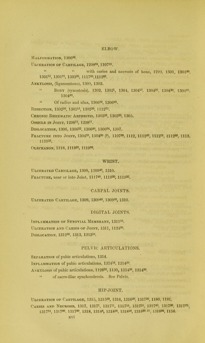ELBOW. Malformation, 1306^®. Ul(jeration of Cartilage, 1298®®, 110725. “ “ with caries and necrosis of bone, 1299, 1301, 13015®. 13017®, 13017C, 1303-50, 111760,111285. Ankylosis, (ligamentous), 1300, 1303. Bony (synostosis), 1302, 13021, 1301, 13041-5, 130425, 130430, ISO!®®. 130450. “ Of radius and ulna, 130659, 130690. Resection, 13021o, 13021-’, 130220, ni275. Chronic Rheumatic Arthritis, 13032®, 130330, 1305. Ossicle in Joint, 12987®, 129877. Dislocation, 1306, 130632, i30640, 130664, 1307. Fracture into Joint, 13042®, 130430 (?), 110780, m2, 1112®o, 11127®, 11128®, 1113, 111925. Olecranon, 1118, 111928, 111936. WRIST. Ulcerated Cartilage, 1309, 130940, 1310. Fracture, near or into Joint, 111740, mgso, H1932. CARPAL JOINTS. Ulcerated Cartilage, 1309, 130940, i309®o, 1310. DIGITAL JOINTS. Inflammation op Synovial Membrane, 131U0. Ulceration and Caries of Joint, 1311, 112430. Dislocation, 1312®o, 13^13, 1313io. PELVIC ARTICULATIONS. Separation of pubic articulations, 1314. Inflammation of pubic articulations, 131446, 1314®o. Ankylosis of pubic articulations, 11282®, 1130, 13142®, 131430. “ of sacro-iliac synchondrosis. See Pelvis. HIP-JOINT. Ulceration of Cartilage, 1315, 1315®o, 13I6, 1316®o, 131720, 118O, 1181. Caries and Necrosis, 1317, 13177, 131744, 13174®, 131725, 131740, 13176O, 131770, 13177®, 131780. 1317^ 1318, 13188, 131816, ISIS’®, ISlB^OAfi, 131824, H56.