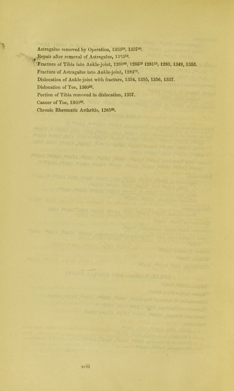 Astragalus removed by Operation, 1353io, 1357^'^. ^ .Kepair after removal of Astragalus, 1353^0. ■Fracture of Tibia into Ankle-joint, 1260« 1266^5 1281^5, 1283, 1349, 1353. Fracture of Astragalus into Ankle-joint, 1284^^. Dislocation of Ankle-joint with fracture, 1354, 1355, 1356, 1357. Dislocation of Toe, 1360^^. Portion of Tibia removed in dislocation, 1357. Cancer of Toe, 136080. Chronic Rheumatic Arthritis, 1285^0.