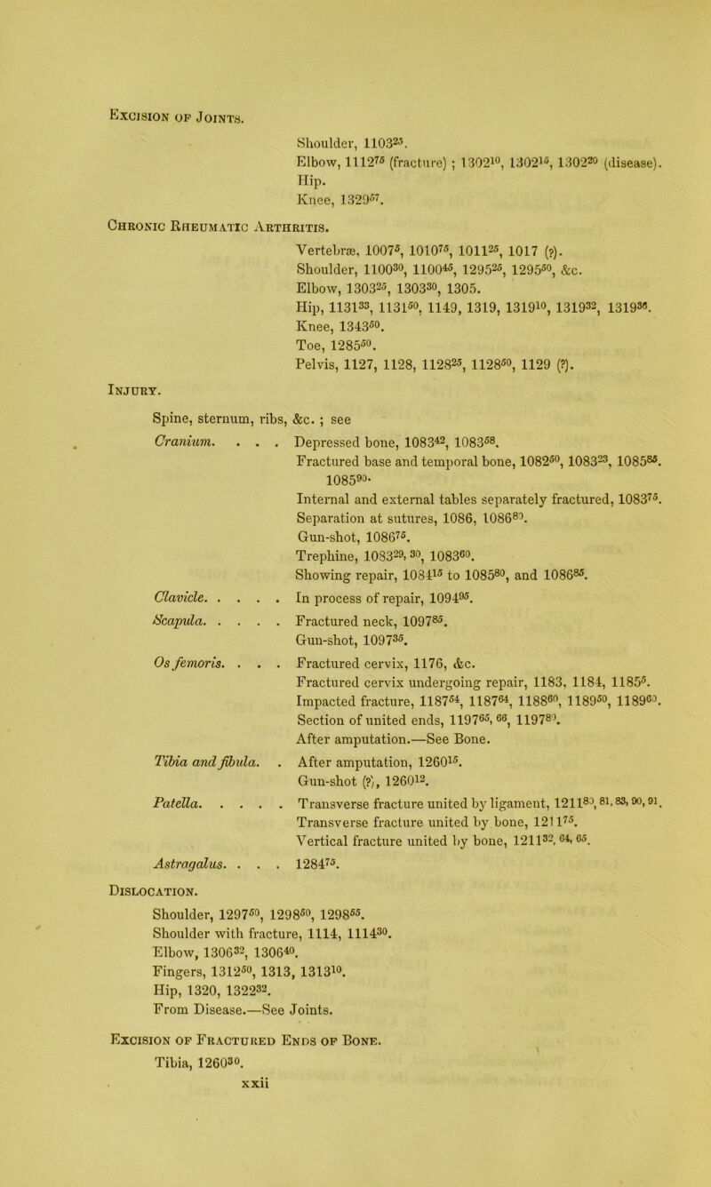 Excision op Joints. Shoulder, llOS^^. Elbow, 111275 (fracture) ; 1302io, 130215, 130220 (disease). Hip. Knee, 132957. Chronic Rheumatic Arthritis. VertebrEB, 10075, 101075, 101125, 1017 (?). Shoulder, 110030, 1100«, 129525, 129550, &c. Elbow, 130325, 130330, 1305. Hip, 113133, 113150, 1149, 1319, 131910, 131932, 13193(5. Knee, 134350. Toe, 128550. Pelvis, 1127, 1128, 112825, 112850, 1129 (?). Injury. Spine, sternum. Cranium. . . Clavicle. . . iScapula. . Os femoris. . Tibia and fbula Patella. . . Astragalus. . ribs, &c. ; see . Depressed bone, 1083^, 108358. Fractured base and temporal bone, 108250, 108323, 108535, 108590- Internal and external tables separately fractured, 108375. Separation at sutures, 1086, IO8680. Gun-shot, 108075. Trephine, 108329, 3o, io8300. Showing repair, lOSDS to 1085®o, and 108635. . . In process of repair, 109495, . . Fractured neck, 109735. Gun-shot, 109735. , . Fractured cervix, 1176, &c. Fractured cervix undergoing repair, 1183, 1184, 11855. Impacted fracture, 118754, 118734, 118830, 118950, 118935. Section of united ends, 119735, 66^ 119730. After amputation.—See Bone. . After amputation, 126045. Gun-shot (?), 126042, . . Transverse fracture united by ligament, 121180,81.83, oo, 91. Transverse fracture united by bone, 121175. Vertical fracture united by bone, 121132, 64, 65, . . 128475. Dislocation. Shoulder, 129 750, 12 9 850, 129 855. Shoulder with fracture, 1114, 111430. Elbow, 130632, 130040. Fingers, 13 1256, 131 3, 13 1 340. Hip, 1320, 132232. From Disease.—See Joints. Excision op Fractured Ends op Bone. Tibia, 126030. XXll