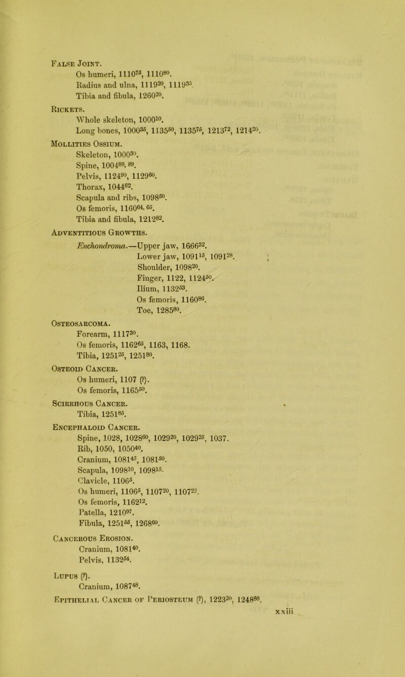 False Joint. Os liumeri, 11107« llioso. Radius and ulna, 1119^0, Ulus''’. Tibia and fibula, 126Q20. Rickets. Whole skeleton, lOOQio. Long bones, lOOQSs, llSfiSo, 11357s, 121372, 121420. Mollities Ossium. Skeleton, lOOQSo. Spine, 100488,89. Pelvis, 112400, 112960. Thorax, 104463. Scapula and ribs, 1098S0. Os femoris, 116064.65. Tibia and fibula, 121282. Adventitious Growths. Enchondrovia.—Upper jaw, 1666S2. Lower jaw, 1091^s^ 109128. Shoulder, 109820. Finger, 1122, 1124^0. Ilium, 1132S3. Os femoris, 116086. Toe, 128580. Osteosarcoma. Forearm, 111730. Os femoris, 116265, 1153^ ueg. Tibia, 125125, 125180. Osteoid Cancer. Os humeri, 1107 (?). Os femoris, 116550. Scirrhous Cancer. Tibia, 125185. Encephaloid Cancer. Spine, 1028, 102860, 102920, 102925, 1037. Rib, 1050, 105040. Cranium, 108145, 108150. Scapula, 109870, 109875- Clavicle, 11065. Os humeri, 1106S, 110720, HO722. Os femoris, 116272. Patella, 121097. Fibula, 125155, 126860. Cancerous Erosion. Cranium, 108140. Pelvis, 113254. Lupus (?). Cranium, 108746. Epithelial Cancer of Periosteum (?), I22320, 124888.