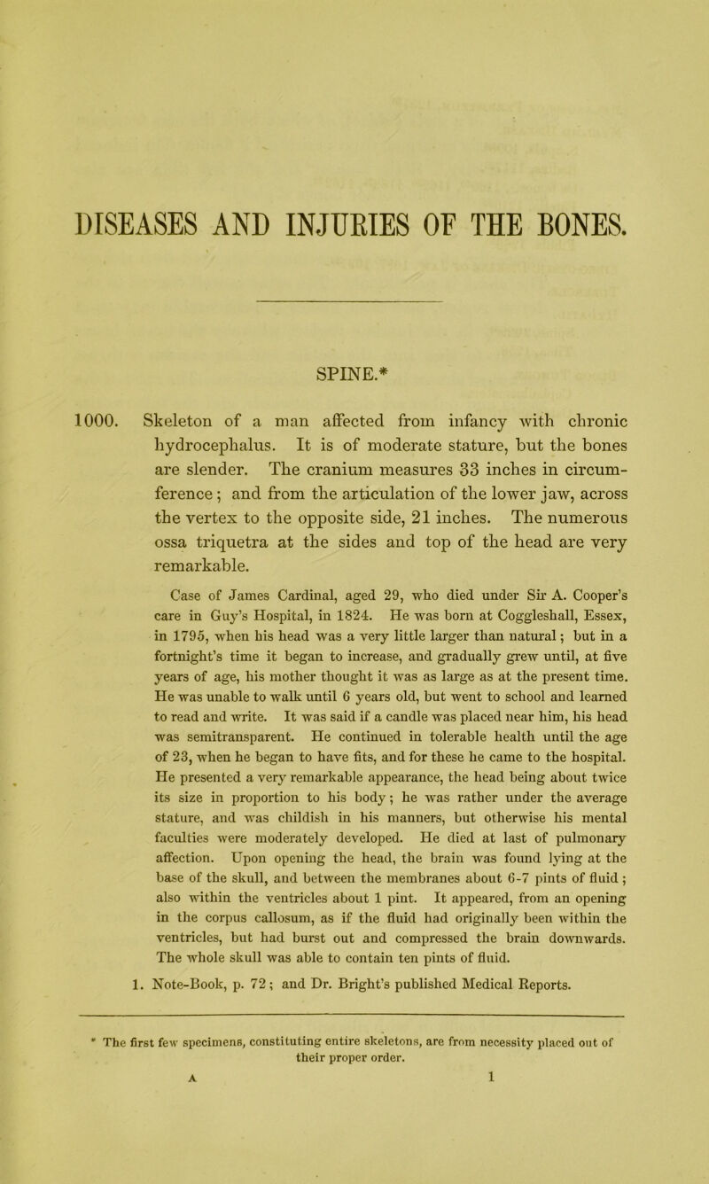 DISEASES AND INJURIES OF THE BONES. SPINE* 1000. Skeleton of a man affected from infancy with chronic hydrocephalus. It is of moderate stature, but the bones are slender. The cranium measures 33 inches in circum- ference ; and from the articulation of the lower jaw, across the vertex to the opposite side, 21 inches. The numerous ossa triquetra at the sides and top of the head are very remarkable. Case of James Cardinal, aged 29, who died under Sh* A. Cooper’s care in Guy’s Hospital, in 1824. He was horn at Coggleshall, Essex, in 1795, when his head was a very little larger than natural; but in a fortnight’s time it began to increase, and gradually grew untO, at five years of age, his mother thought it was as large as at the present time. He was unable to walk until 6 years old, but went to school and learned to read and write. It was said if a candle was placed near him, his head was semitransparent. He continued in tolerable health until the age of 23, when he began to have fits, and for these he came to the hospital. He presented a very remarkable appearance, the head being about twice its size in proportion to his body; he was rather under the average stature, and was childish in his manners, but otherwise his mental faculties were moderately developed. He died at last of pulmonary affection. Upon opening the head, the brain was found lying at the base of the skull, and between the membranes about 6-7 pints of fluid ; also T\dthin the ventricles about 1 pint. It appeared, from an opening in the corpus callosum, as if the fluid had originally been within the ventricles, but had burst out and compressed the brain do^vuwards. The whole skull was able to contain ten pints of fluid. 1. Note-Book, p. 72; and Dr. Bright’s published Medical Reports. * The first few specimens, constituting entire skeletons, are from necessity placed out of their proper order.