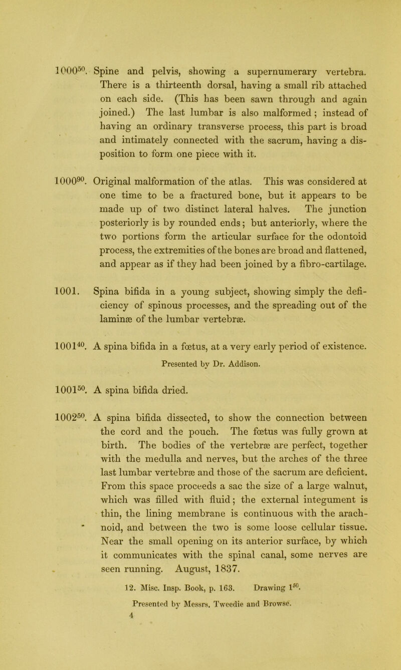 100050. 100090. 1001. 100140. 100150. 100250. Spine and pelvis, showing a supernumerary vertebra. There is a thirteenth dorsal, having a small rib attached on each side. (This has been sawn through and again joined.) The last lumbar is also malformed ; instead of having an ordinary transverse process, this part is broad and intimately connected with the sacrum, having a dis- position to form one piece with it. Original malformation of the atlas. This was considered at one time to be a fractured bone, but it appears to be made up of two distinct lateral halves. The junction posteriorly is by rounded ends; but anteriorly, where the two portions form the articular surface for the odontoid process, the extremities of the bones are broad and flattened, and appear as if they had been joined by a fibro-cartilage. Spina bifida in a young subject, showing simply the defi- ciency of spinous processes, and the spreading out of the laminae of the lumbar vertebrae. A spina bifida in a foetus, at a very early period of existence. Presented by Dr. Addison. A spina bifida dried. A spina bifida dissected, to show the connection between the cord and the pouch. The foetus was fully grown at birth. The bodies of the vertebrae are perfect, together with the medulla and nerves, but the arches of the three last lumbar vertebrae and those of the sacrum are deficient. From this space proceeds a sac the size of a large walnut, which was fiUed with fluid; the external integument is thin, the lining membrane is continuous with the arach- noid, and between the two is some loose cellular tissue. Near the small opening on its anterior surface, by which it communicates with the spinal canal, some nerves are seen running. August, 1837. 12. Misc. Insp. Book, p. 163. Drawing 1^^. Presentod by Messrs. Tweedie and Browse.