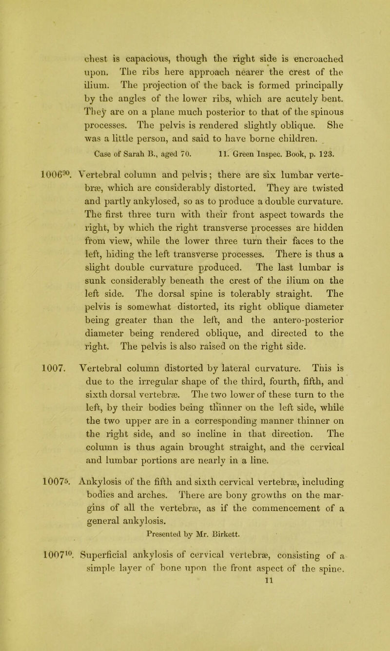 chest is capacious, though the right side is encroached upon. The ribs here approach nearer the crest of the ilium. The projection of the back is formed principally by the angles of the lower ribs, which are acutely bent. They are on a plane much posterior to that of the spinous processes. The pelvis is rendered slightly oblique. She was a little person, and said to have borne children. Case of Sarah B., aged 70. 11. Green Inspec. Book, p. 123. 1006^^. Vertebral column and pelvis; there are six lumbar verte- bra3, which are considerably distorted. They are twisted and partly ankylosed, so as to produce a double curvature. The first three turn with their front aspect towards the right, by which the right transverse processes are hidden from view, while the lower three turn their faces to the left, hiding the left transverse processes. There is thus a slight double curvature produced. The last lumbar is sunk considerably beneath the crest of the ilium on the left side. The dorsal spine is tolerably straight. The pelvis is somewhat distorted, its right oblique diameter being greater than the left, and the antero-posterior diameter being rendered oblique, and directed to the right. The pelvis is also raised on the right side. 1007. Vertebral column distorted by lateral curvature. This is due to the irregular shape of the third, fourth, fifth, and sixth dorsal vertebraa. Tlie two lower of these turn to the left, by their bodies being tlhnner on the left side, while the two upper are in a corresponding manner thinner on the right side, and so incline in that direction. The column is thus again brought straight, and the cervical and lumbar portions are nearly in a line. 1007o. Ankylosis of the fifth and sixth cervical vertebras, including bodies and arches. There are bony growths on the mar- gins of all the vertebraa, as if the commencement of a general ankylosis. Presented by Mr. Birkett. 1007^®. Superficial ankylosis of cervical vertebra’!, consisting of a simple layer of bone upon the front aspect of the spine.