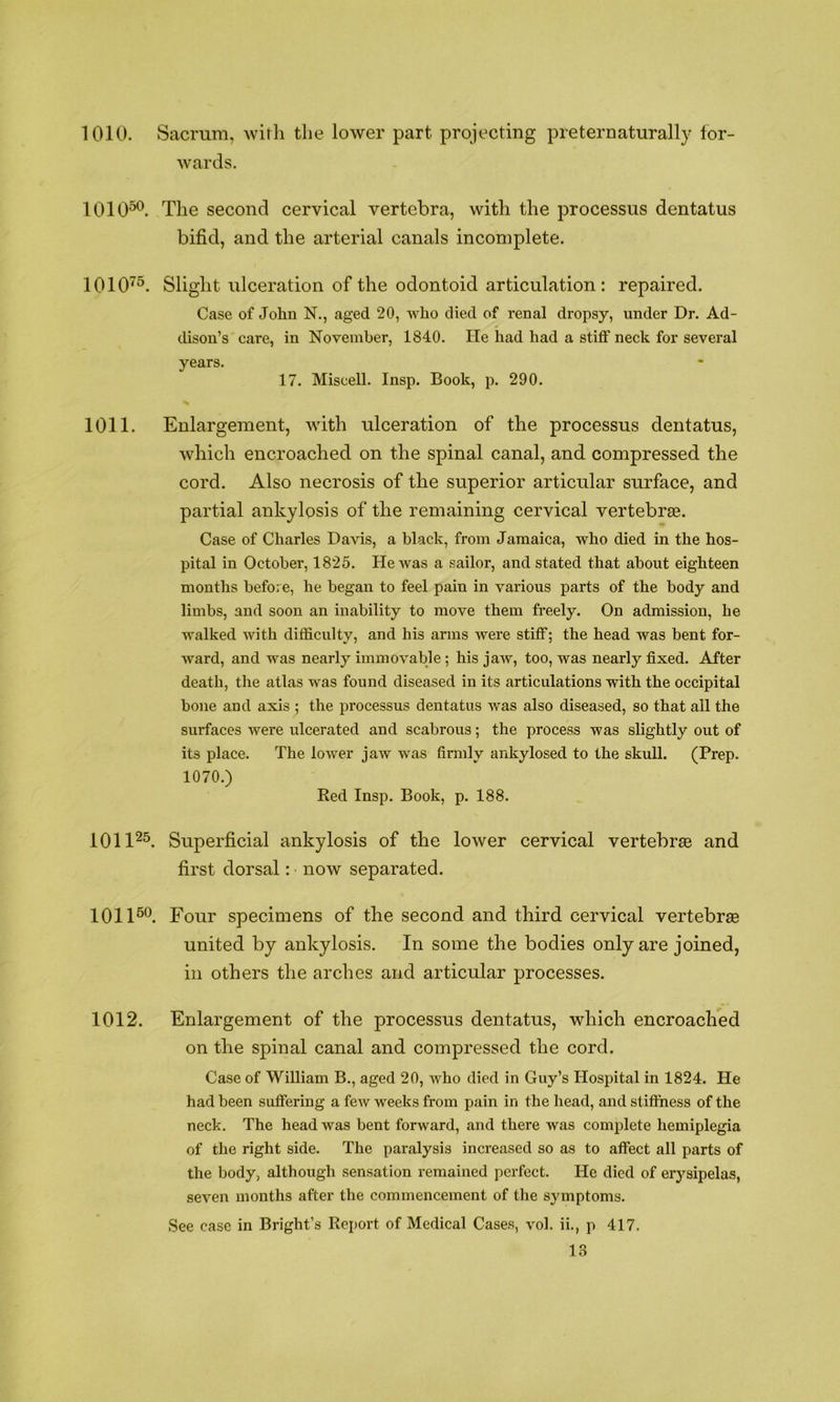 1010. Sacrum, with the lower part projecting preternaturally for- wards. 1010^. The second cervical vertebra, with the processus dentatus bifid, and the arterial canals incomplete. 1010'^^. Slight ulceration of the odontoid articulation: repaired. Case of John N., aged 20, who died of renal dropsy, under Dr. Ad- dison’s care, in November, 1840. He had had a stiff neck for several years. 17. Miscell. Insp. Book, p. 290. 1011. Enlargement, with ulceration of the processus dentatus, which encroached on the spinal canal, and compressed the cord. Also necrosis of the superior articular surface, and partial ankylosis of the remaining cervical vertebras. Case of Charles Davis, a black, from Jamaica, who died in the hos- pital in October, 1825. He was a sailor, and stated that about eighteen months before, he began to feel pain in various parts of the body and limbs, and soon an inability to move them freely. On admission, he walked with difficulty, and his arms were stiff; the head was bent for- ward, and was nearly immovable; his jaw, too, was nearly fixed. After death, the atlas was found diseased in its articulations with the occipital bone and axis ; the processus dentatus was also diseased, so that all the surfaces were ulcerated and scabrous; the process was slightly out of its place. The lower jaw was finnly ankylosed to the skull. (Prep. 1070.) Red Insp. Book, p. 188. 1011^^ Superficial ankylosis of the lower cervical vertebrae and first dorsal: now separated. 1011^®. Four specimens of the second and third cervical vertebrae united by ankylosis. In some the bodies only are joined, in others the arches and articular processes. 1012. Enlargement of the processus dentatus, which encroached on the spinal canal and compressed the cord. Case of William B., aged 20, who died in Guy’s Hospital in 1824. He had been suffering a few weeks from pain in the head, and stifthess of the neck. The head was bent forward, and there was complete hemiplegia of the right side. The paralysis increased so as to affect all parts of the body, although sensation remained perfect. He died of erysipelas, seven months after the commencement of the symptoms. See case in Bright’s Report of Medical Cases, vol. ii., p 417.