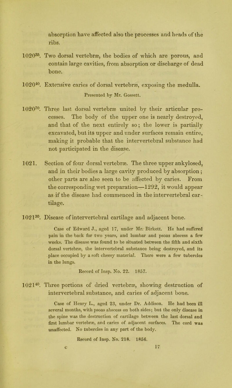 absorption have affected also the processes and heads of the ribs. 1020^^ Two dorsal vertebras, the bodies of which are porous, and contain large cavities, from absorption or discharge of dead bone. 1020^'^. Extensive caries of dorsal vertebras, exposing the medulla. Presented by Mr. Gossett. 1020^^. Thre.e last dorsal vertebras united by their articular pro- cesses. The body of the upper one is nearly destroyed, and that of the next entirely so; the lower is partially excavated, but its upper and under surfaces remain entire, making it probable that the intervertebral substance had not participated in the disease. 1021. Section of four dorsal vertebrte. The three upper ankylosed, and in their bodies a large cavity produced by absorption ; other parts are also seen to be affected by caries. From the corresponding wet preparation—1292, it would appear as if the disease had commenced in the intervertebral car- tilage. 1021^®. Disease of intervertebral cartilage and adjacent bone. Case of Edward J., aged 17, under Mr. Birkett. He had suffered pain in the back for two years, and lumbar and psoas abscess a few weeks. The disease was found to be situated between the fifth and sixth dorsal vertebrae, the intervertebral substance being destroyed, and its place occupied by a soft cheesy material. There were a few tubercles in the lungs. Record of Insp. No. 22. 1857. 102D®. Three portions of dried vertebrte, showing destruction of intervertebral substance, and caries of adjacent bone. Case of Henry L., aged 23, under Dr. Addison. He had been ill several months, with psoas abscess on both sides; but the only disease in the spine was the destruction of cartilage between the last dorsal and first lumbar vertebra?, and caries of adjacent surfaces. The cord was unafiected. No tubercles in any part of the body. Record of Insp. No. 218. 1856.