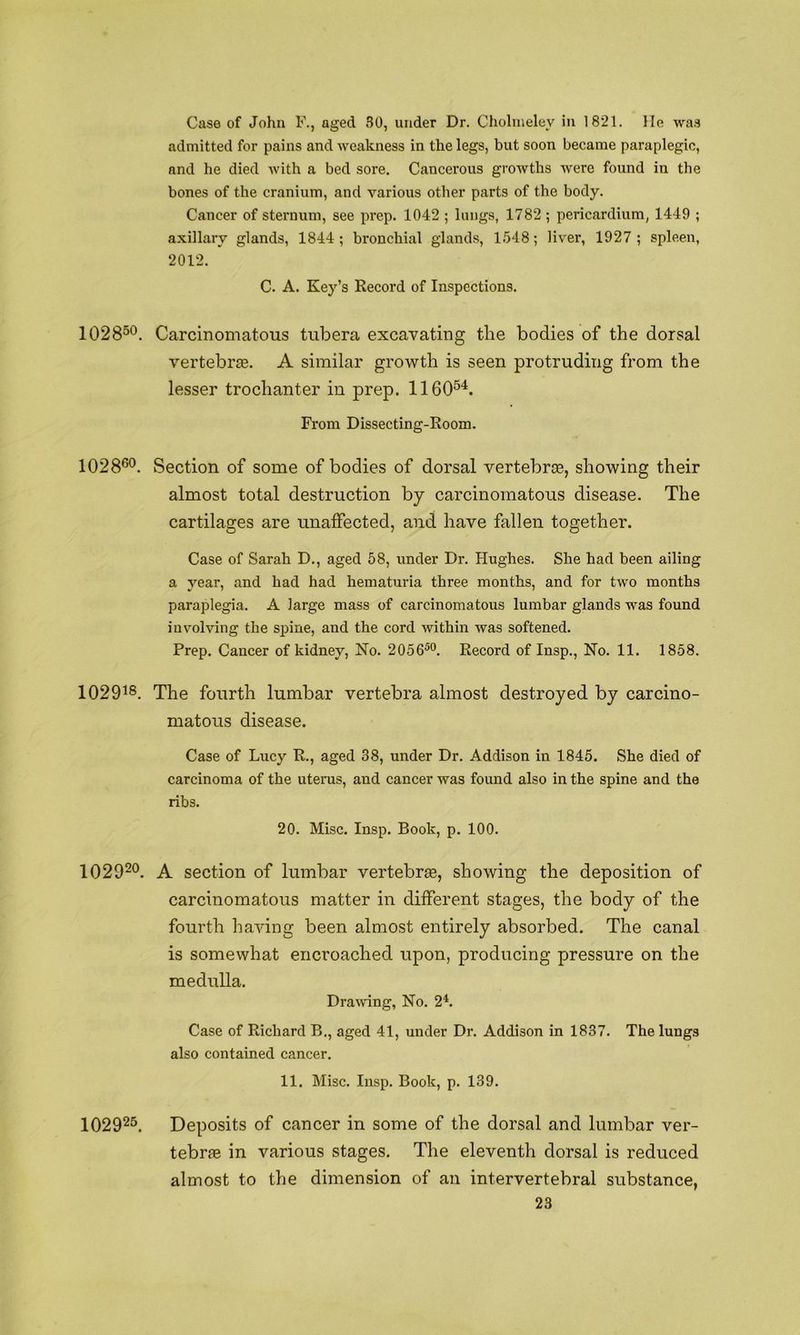 Case of John F., aged 80, under Dr. Choliiieley in 1821. lie wa.s admitted for pains and weakness in the legs, but soon became paraplegic, and he died with a bed sore. Cancerous growths were found in the bones of the cranium, and various other parts of the body. Cancer of sternum, see prep. 1042 ; lungs, 1782 ; pericardium, 1449 ; axillary glands, 1844; bronchial glands, 1548; liver, 1927; spleen, 2012. C. A. Key’s Record of Inspections. 1028^*^. Carcinomatous tubera excavating the bodies of the dorsal vertebrsB. A similar growth is seen protruding from the lesser trochanter in prep. 1160^^. From Dissecting-Room. 1028®®. Section of some of bodies of dorsal vertebrce, showing their almost total destruction by carcinomatous disease. The cartilages are unaffected, and have fallen together. Case of Sarah D., aged 58, under Dr. Hughes. She had been ailing a year, and had had hematuria three months, and for two months paraplegia. A large mass of carcinomatous lumbar glands was found involving the spine, and the cord within was softened. Prep. Cancer of kidney. No. 2056®°. Record of Insp., No. 11. 1858. 1029^8, The fourth lumbar vertebra almost destroyed by carcino- matous disease. Case of Lucy R., aged 38, under Dr. Addison in 1845. She died of carcinoma of the uterus, and cancer was found also in the spine and the ribs. 20. Misc. Insp. Book, p. 100. 1029^®. A section of lumbar vertebree, showing the deposition of carcinomatous matter in different stages, the body of the fourth having been almost entirely absorbed. The canal is somewhat encroached upon, producing pressure on the medulla. Dramng, No. 2L Case of Richard B., aged 41, under Dr. Addison in 1837. The lungs also contained cancer. 11. Misc. Insp. Book, p. 139. 102925. Deposits of cancer in some of the dorsal and lumbar ver- tebraB in various stages. The eleventh dorsal is reduced almost to the dimension of an intervertebral substance,