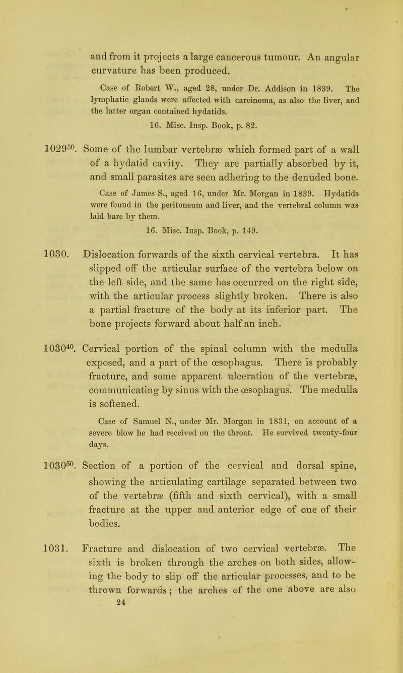 and from it projects a large cancerous tumour. An angular curvature has been produced. Case of Eobert W., aged 28, under Dr. Addison in 1839. The lymphatic glands were affected with carcinoma, as also the liver, and the latter organ contained hydatids. 16. Misc. Insp. Book, p. 82. 1029'^^. Some of the lumbar vertebrge which formed part of a wall of a hydatid cavity. They are partially absorbed by it, and small parasites are seen adhering to the denuded bone. Case of James S., aged 16, under Mr. Morgan in 1839. Hydatids were found in the peritoneum and liver, and the vertebral column was laid bare by them. 16. Misc. Insp. Book, p. 149. 1030. Dislocation forwards of the sixth cervical vertebra. It has slipped off the articular surface of the vertebra below on the left side, and the same has occurred on the right side, with the articular process slightly broken. There is also a partial fracture of the body at its inferior part. The bone projects forward about half an inch. 1030^®. Cervical portion of the spinal column with the medulla exposed, and a part of the oesophagus. There is probably fracture, and some apparent ulceration of the vertebrae, communicating by sinus with the oesophagus. The medulla is softened. Case of Samuel N., under Mr. Morgan in 1831, on account of a severe blow he had received on the throat. He sur^dved twenty-four days. 1030®*^. Section of a portion of the cervical and dorsal spine, showing the articulating cartilage separated between two of the vertebrae (fifth and sixth cervical), with a small fracture at the upper and anterior edge of one of their bodies. 1031. Fracture and dislocation of two cervical vertebrae. The sixth is broken through the arches on both sides, allow- ing the body to slip off the articular processes, and to be thrown forwards ; the arches of the one above are also