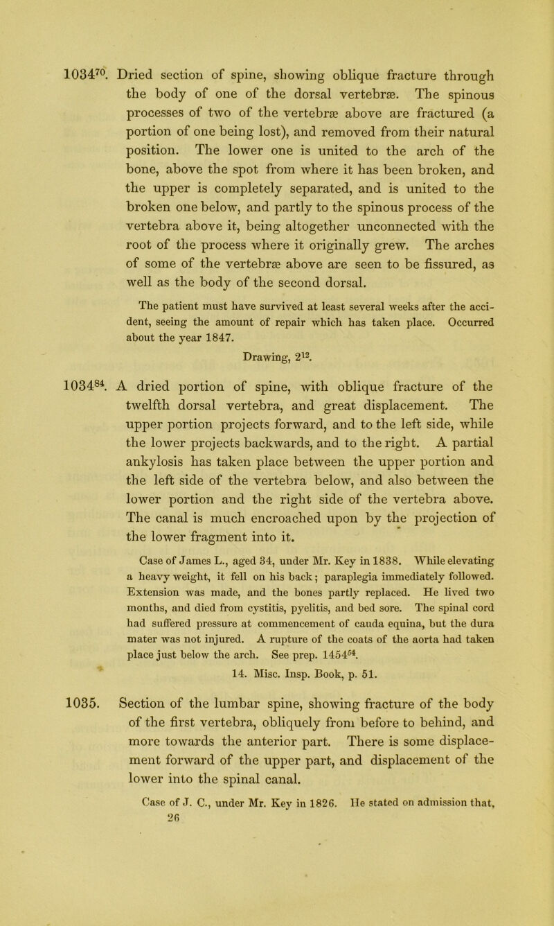 1034'^^. Dried section of spine, showing oblique fracture through the body of one of the dorsal vertebras. The spinous processes of two of the vertebras above are fractured (a portion of one being lost), and removed from their natural position. The lower one is united to the arch of the bone, above the spot from where it has been broken, and the upper is completely separated, and is united to the broken one below, and partly to the spinous process of the vertebra above it, being altogether unconnected with the root of the process where it originally grew. The arches of some of the vertebrae above are seen to be fissured, as well as the body of the second dorsal. The patient must have suiwived at least several weeks after the acci- dent, seeing the amount of repair which has taken place. Occurred about the year 1847. Drawing, 2'^^. 1034®^. A dried portion of spine, with oblique fracture of the twelfth dorsal vertebra, and great displacement. The upper portion projects forward, and to the left side, while the lower projects backwards, and to the right. A partial ankylosis has taken place between the upper portion and the left side of the vertebra below, and also between the lower portion and the right side of the vertebra above. The canal is much encroached upon by the projection of the lower fragment into it. Case of James L., aged 34, under Mr. Key in 1838. While elevating a heavy weight, it fell on his back; paraplegia immediately followed. Extension was made, and the bones partly replaced. He lived two months, and died from cystitis, pyelitis, and bed sore. The spinal cord had suffered pressure at commencement of cauda equina, hut the dura mater was not injured. A rupture of the coats of the aorta had taken place just below the arch. See prep. 1454®^. 14. Misc. Insp. Book, p. 61. 1035. Section of the lumbar spine, showing fracture of the body of the first vertebra, obliquely from before to behind, and more towards the anterior part. There is some displace- ment forward of the upper part, and displacement of the lower into the spinal canal. Case of J. C., under Mr. Key in 1826. lie stated on admission that,