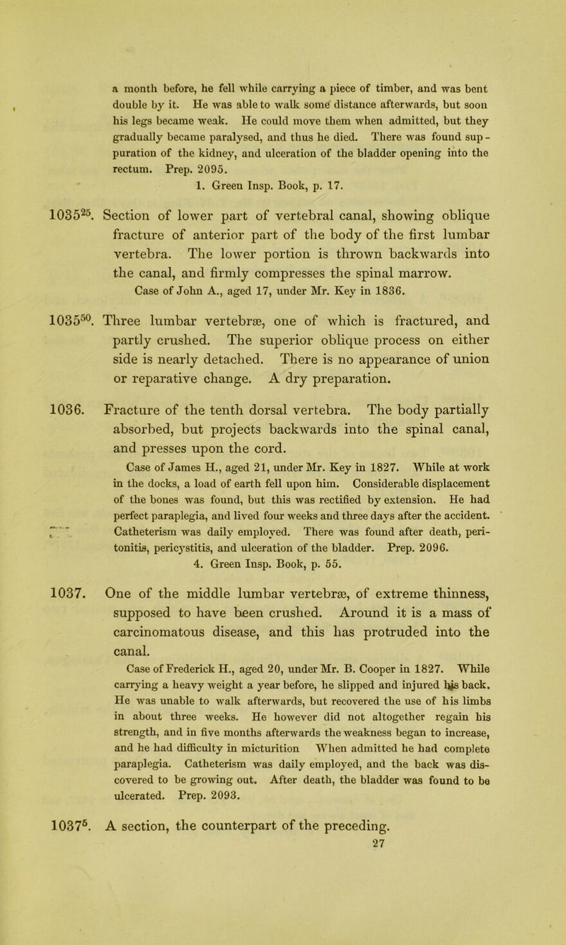 a month before, he fell while carrying a piece of timber, and was bent double by it. He was able to walk some distance afterwards, but soon his legs became weak. He could move them when admitted, but they gradually became paralysed, and thus he died. There was found sup - puration of the kidney, and ulceration of the bladder opening into the rectum. Prep. 2095. 1. Green Insp. Book, p. 17. 1035^^. Section of lower part of vertebral canal, showing oblique fracture of anterior part of tlie body of the first lumbar vertebra. The lower portion is thrown backwards into the canal, and firmly compresses the spinal marrow. Case of John A., aged 17, under Mr. Key in 1836. 1035^®. Three lumbar vertebrae, one of which is fractured, and partly crushed. The superior oblique process on either side is nearly detached. There is no appearance of union or reparative change. A dry preparation. 1036. Fracture of the tenth dorsal vertebra. The body partially absorbed, but projects backwards into the spinal canal, and presses upon the cord. Case of James H., aged 21, under Mr. Key in 1827. While at work in the docks, a load of earth fell upon him. Considerable displacement of the bones was found, but this was rectified by extension. He had perfect paraplegia, and lived four weeks and three days after the accident. f ' Catheterism was daily employed. There was found after death, peri- tonitis, pericystitis, and ulceration of the bladder. Prep. 2096. 4. Green Insp. Book, p. 55. 1037. One of the middle lumbar vertebrse, of extreme thinness, supposed to have b^en crushed. Around it is a mass of carcinomatous disease, and this has protruded into the canal. Case of Frederick H., aged 20, under Mr. B. Cooper in 1827. While carrying a heavy weight a year before, he slipped and injured hjs back. He was unable to walk afterwards, but recovered the use of his limbs in about three weeks. He however did not altogether regain his strength, and in five months afterwards the weakness began to increase, and he had difficulty in micturition When admitted he had complete paraplegia. Catheterism was daily employed, and the back was dis- covered to be growing out. After death, the bladder was found to be ulcerated. Prep. 2093. A section, the counterpart of the preceding. 1037®.