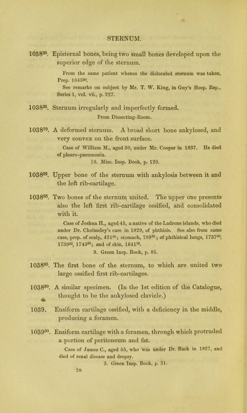 STERNUM. 1038^®. Episternal bones, being two small bones developed upon the superior edge of the sternum. From the same patient whence the dislocated sternum was taken, Prep. 104330. See remarks on subject by Mr. T. W. Eling, in Guy’s Hosp. Rep., Series 1, vol. vii., p. 227. 1038^^. Sternum irregularly and imperfectly formed. From Dissecting-Room. 1038'^®. A deformed sternum. A broad short bone ankylosed, and very convex on the front surface. Case of William M., aged 30, under Mr. Cooper in 1837. He died of pleuro-pneumonia. 10. Misc. Insp. Book, p. 120. 1038®^. Upper bone of the sternum with ankylosis between it and the left rib-cartilage. 1038®®. Two bones of the sternum^ united. The upper one presents also the left first rib-cartilage ossified, and consolidated with it. Case of Joshua H., aged 45, a native of theLadrone islands, who died under Dr. Cholmeley’s care in 1829, of phthisis. See also from same case, prep, of scalp, 421^0; stomach, 709^; of phthisical lungs, 1737®°’, 173932, 1743®°; and of skin, 16411°. 9. Green Insp. Book, p. 85. 1038®®. The first bone of the sternum, to which are united two large ossified first rib-cartilages. 10389<>. 1039. 1039®®. Ensiform cartilage with a foramen, through which protruded a portion of peritoneum and fat. Case of James C., aged 55, who was under Dr. Back in 1827, and died of renal disease and dropsy. 5. Green Insp. Book, p. 51. A similar specimen. (In the 1st edition of the Catalogue^ thought to be the ankylosed clavicle.) Ensiform cartilage ossified, with a deficiency in the middle, producing a foramen.