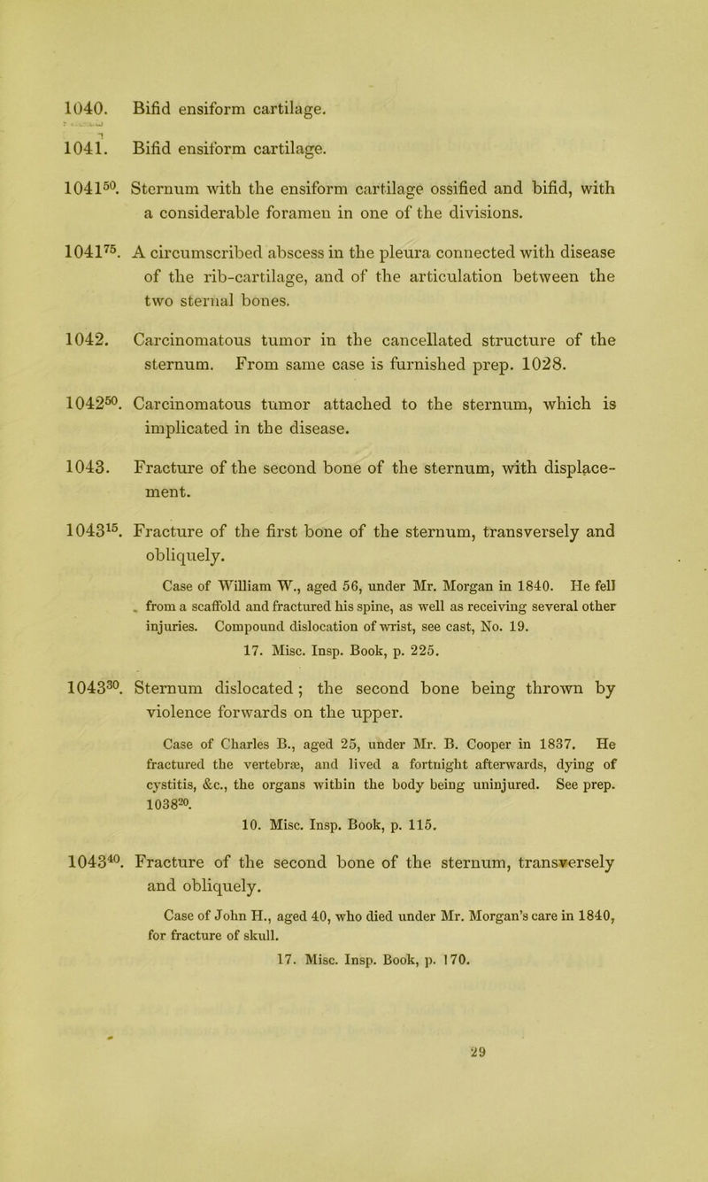 Bifid ensiform cartilage. 1040. r .I.J 1041. Bifid ensiform cartilage. 104150 Sternum with the ensiform cartilage ossified and bifid, with a considerable foramen in one of the divisions. 1041’'5, A circumscribed abscess in the pleura connected with disease of the rib-cartilage, and of the articulation between the two sternal bones. 1042. Carcinomatous tumor in the cancellated structure of the sternum. From same case is furnished prep. 1028. 104250. Carcinomatous tumor attached to the sternum, which is implicated in the disease. 1043. Fracture of the second bone of the sternum, with displace- ment. 1043^5^ Fracture of the first bone of the sternum, transversely and obliquely. Case of William W., aged 56, under Mr. Morgan in 1840. He fell . from a scaffold and fractured his spine, as well as receiving several other injuries. Compound dislocation of wrist, see cast, No. 19. 17. Misc. Insp. Book, p. 225. IO4330. Sternum dislocated; the second bone being thrown by violence forwards on the upper. Case of Charles B., aged 25, under Mr. B. Cooper in 1837. He fractured the vertebrae, and lived a fortnight afterwards, dying of cystitis, &c., the organs within the body being uninjured. See prep. 103820, 10. Misc. Insp. Book, p. 115. 1043^®. Fracture of the second bone of the sternum, transversely and obliquely. Case of John H., aged 40, who died under Mr. Morgan’s care in 1840, for fracture of skull. 17. Misc. Insp. Book, p. 170.