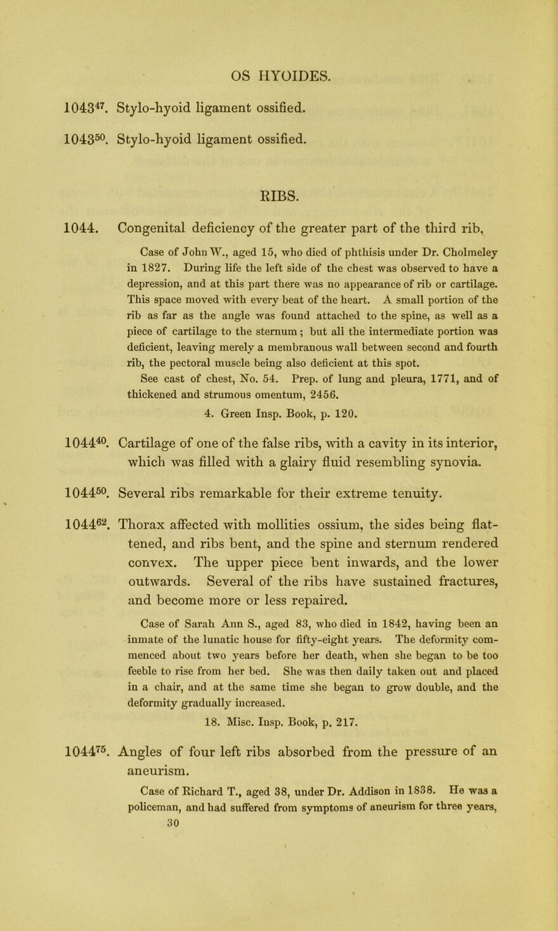 OS HYOIDES. 1043^^. Stylo-hyoid ligament ossified. 104350^ Stylo-hyoid ligament ossified. EIBS. 1044. Congenital deficiency of the greater part of the third rib, Case of JohnW., aged 15, who died of phthisis under Dr. Cholmeley in 1827. During life the left side of the chest was observed to have a depression, and at this part there was no appearance of rib or cartilage. This space moved with every beat of the heart. A small portion of the rib as far as the angle was found attached to the spine, as well as a piece of cartilage to the sternum; but all the intermediate portion was deficient, leaving merely a membranous wall between second and fourth rib, the pectoral muscle being also deficient at this spot. See cast of chest. No. 54. Prep, of lung and pleura, 1771, and of thickened and strumous omentum, 2456. 4. Green Insp. Book, p. 120. 1044^®. Cartilage of one of the false ribs, with a cavity in its interior, which was filled wdth a glairy fluid resembling synovia. 1044^0^ Several ribs remarkable for their extreme tenuity. 104462^ Thorax affected with mollities ossium, the sides being flat- tened, and ribs bent, and the spine and sternum rendered convex. The upper piece bent inwards, and the low^er outwards. Several of the ribs have sustained fractures, and become more or less repaired. Case of Sarah Ann S., aged 83, who died in 1842, having been an inmate of the lunatic house for fifty-eight years. The deformity com- menced about two years before her death, when she began to be too feeble to rise from her bed. She was then daily taken out and placed in a chair, and at the same time she began to grow double, and the deformity gradually increased. 18. Misc. Insp. Book, p. 217. 104475. Angles of four left ribs absorbed from the pressure of an aneurism. Case of Richard T., aged 38, under Dr. Addison in 1838. He was a policeman, and had suffered from symptoms of aneurism for three years,