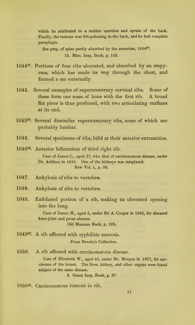 which he attributed to a sudden exertion and sprain of the back. Finally, the tumour was felt pulsating in the back, and he had complete paraplegia. See prep, of spine partly absorbed by the aneurism, 1004®^. 13. Misc. Insp. Book, p. 163. 104487. Portions of four ribs ulcerated, and absorbed by an empy- ema, which has made its way through the chest, and formed a sac externally. 1045. Several examples of supernumerary cervical ribs. Some of these form one mass of bone with the first rib. A broad flat piece is thus produced, with two articulating surfaces at its end. 1045^®. Several dissimilar supernumerary ribs, some of which are probably lumbar. 1046. Several specimens of ribs, bifid at their anterior extremities. 104055. Anterior bifurcation of third right rib. Case of James C., aged 27, who died of carcinomatous disease, under Dr. Addison in 1845. One of the kidneys was misplaced. New Vol. i., p. 36. 1047. Ankylosis of ribs to vertebrae. 1048. Ankylosis of ribs to vertebra. 1049. Exfoliated portion of a rib, making an ulcerated opening into the lung. Case of James M., aged 5, under Sir A. Cooper in 1805, for diseased knee-joint and psoas abscess. Old Museum Book, p. 169. 1049^°. A rib affected with syphilitic necrosis. From Brooke’s Collection. 1050. A rib affected with carcinomatous disease. Case of Elizabeth W., aged 40, under Mr. Morgan in 1827, for car- cinoma of the breast. The liver, kidney, and other organs were found subject of the same disease. 2. Green Insp. Book, p. 67. 1050-^5. Carcinomatous tumour in rib.